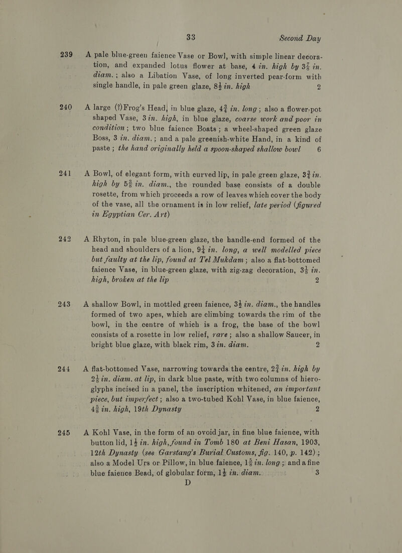 239 240 241 243 245 33 Second Day A pale blue-green faience Vase or Bowl, with simple linear decora- tion, and expanded lotus flower at base, 4 in. high by 34 in. diam. ; also a Libation Vase, of long inverted pear-form with single handle, in pale green glaze, 84 in. high y: A large (?)Frog’s Head, in blue glaze, 42 in. long; also a flower-pot shaped Vase, 3in. high, in blue glaze, coarse work and poor in condition ; two blue faience Boats; a wheel-shaped green glaze Boss, 3 in. diam.; and a pale greenish-white Hand, in a kind of paste ; the hand originally held a spoon-shaped shallow bowl 6 A Bowl, of elegant form, with curved lip, in pale green glaze, 3% in. high by 5% in. diam., the rounded base consists of a double rosette, from which proceeds a row of leaves which cover the body of the vase, all the ornament is in low relief, late period (figured in Egyptian Cer. Art) A Rhyton, in pale blue-green glaze, the handle-end formed of the head and shoulders of a lion, 94 in. long, a well modelled piece but faulty at the lip, found at Tel Mukdam; also a flat-bottomed faience Vase, in blue-green glaze, with zig-zag decoration, 34 7n. high, broken at the lip 2 A shallow Bowl, in mottled green faience, 34 in. diam., the handles formed of two apes, which are climbing towards the rim of the bowl, in the centre of which is a frog, the base of the bowl consists of a rosette in low relief, sae; also a shallow Saucer, in bright blue glaze, with black rim, 37n. diam. 2 A flat-bottomed Vase, narrowing towards the centre, 22in. high by 2h in. diam. at lip, in dark blue paste, with two columns of hiero- glyphs incised in a panel, the inscription whitened, an important ptece, but imperfect ; also a two-tubed Kohl Vase, in blue faience, 42 in. high, 19th Dynasty | 2 A Kohl Vase, in the form of an ovoid jar, in fine blue faience, with button lid, 14 in. high, found in Tomb 180 at Beni Hasan, 1903, 12th Dynasty (see Garstang’s Burial Customs, fig. 140, p. 142); also a Model Urs or Pillow, in blue faience, 13 7. Jong; anda fine blue faience Bead, of globular form, 14 in: diam. 3 3 D