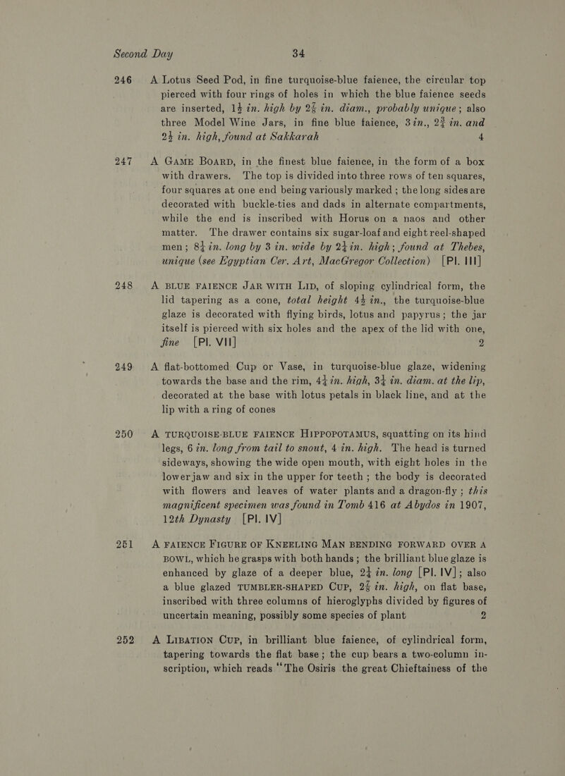 246 247 248 249 261 252 A Lotus Seed Pod, in fine turquoise-blue faience, the circular top pierced with four rings of holes in which the blue faience seeds are inserted, 14 in. high by 24 in. diam., probably unique; also three Model Wine Jars, in fine blue faience, 3in., 22 in. and 24 in. high, found at Sakkarah 4 A Game BoarpD, in the finest blue faience, in the form of a box with drawers. ‘The top is divided into three rows of ten squares, four squares at one end being variously marked ; the long sides are decorated with buckle-ties and dads in alternate compartments, while the end is inscribed with Horus on a naos and other matter. The drawer contains six sugar-loaf and eight reel-shaped men; 8tin. long by 3 in. wide by 2tin. high; found at Thebes, unique (see Hgyptian Cer. Art, MacGregor Collection) [PI. IN] A BLUE FAIENCE JAR WITH LID, of sloping cylindrical form, the lid tapering as a cone, total height 44 %in., the turquoise-blue glaze is decorated with flying birds, lotus and papyrus; the jar itself is pierced with six holes and the apex of the lid with one, fine [PI. VII] 2 A flat-bottomed Cup or Vase, in turquoise-blue glaze, widening towards the base and the rim, 4472n. high, 34 in. diam. at the lip, decorated at the base with lotus petals in black line, and at the lip with a ring of cones A TURQUOISE-BLUE FAIENCE HIPPOPOTAMUS, squatting on its hind legs, 6 zn. long from tail to snout, 4 in. high. he head is turned sideways, showing the wide open mouth, with eight holes in the lower jaw and six in the upper for teeth ; the body is decorated with flowers and leaves of water plants and a dragon-fly ; this magnificent specimen was found in Tomb 416 at Abydos in 1907, 12th Dynasty [PI. IV] A FAIENCE FIGURE OF KNEELING MAN BENDING FORWARD OVER A BOWL, which he grasps with both hands; the brilliant blue glaze is enhanced by glaze of a deeper blue, 24 in. long [PI.1V]; also a blue glazed TUMBLER-SHAPED Cup, 2% in. high, on flat base, inscribed with three columns of hieroglyphs divided by figures of uncertain meaning, possibly some species of plant 2 A LipaTIon Cup, in brilliant blue faience, of cylindrical form, tapering towards the flat base; the cup bears a two-column in- scription, which reads ‘The Osiris the great Chieftainess of the