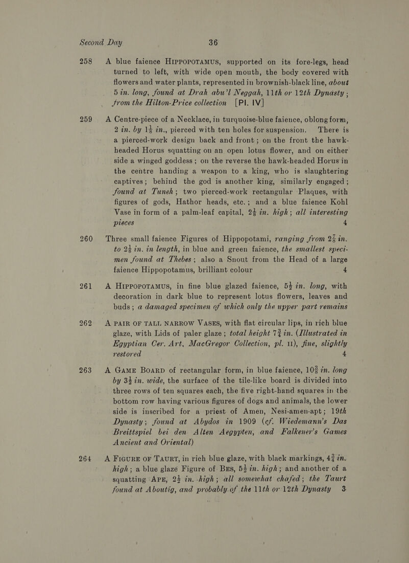 258 259 260 261 262 263 264 turned to left, with wide open mouth, the body covered with flowers and water plants, represented in brownish-black line, about 5 in. long, found at Drah abu’l Neggah, 11th or 12th Dynasty ; Jrom the Hilton-Price collection [PI. IV] 2 in. by 14 in., pierced with ten holes for suspension. There is a plierced-work design back and front; on the front the hawk- headed Horus squatting on an open lotus flower, and on either side a winged goddess; on the reverse the hawk-headed Horus in the centre handing a weapon to a king, who is slaughtering captives; behind the god is another king, similarly engaged ; Sound at Tuneh; two pierced-work rectangular Plaques, with figures of gods, Hathor heads, etc.; and a blue faience Kohl Vase in form of a palm-leaf capital, 24 in. high; all interesting pieces 4 to 24 in. in length, in blue and green faience, the smallest speci- men found at Thebes; also a Snout from the Head of a large faience Hippopotamus, brilliant colour 4 decoration in dark blue to represent lotus flowers, leaves and buds; a damaged specimen of which only the upper part remains glaze, with Lids of paler glaze; total height 73 in. (Illustrated in Egyptian Cer. Art, MacGregor Collection, pl. 11), fine, slightly restored | 4 by 34 in. wide, the surface of the tile-like board is divided into three rows of ten squares each, the five right-hand squares in the bottom row having various figures of dogs and animals, the lower side is inscribed for a priest of Amen, Nesi-amen-apt; 19¢h Dynasty; found at Abydos in 1909 (cf. Wiedemann’s Das Breittspiel bei den Alten Aegypten, and Falkener’s Games Ancient and Oriental) high; a blue glaze Figure of Bs, 54 in. high; and another of a squatting APE, 24 in. -high; all somewhat chafed; the Taurt found at Aboutig, and probably.of the 11th or 12th Dynasty 3