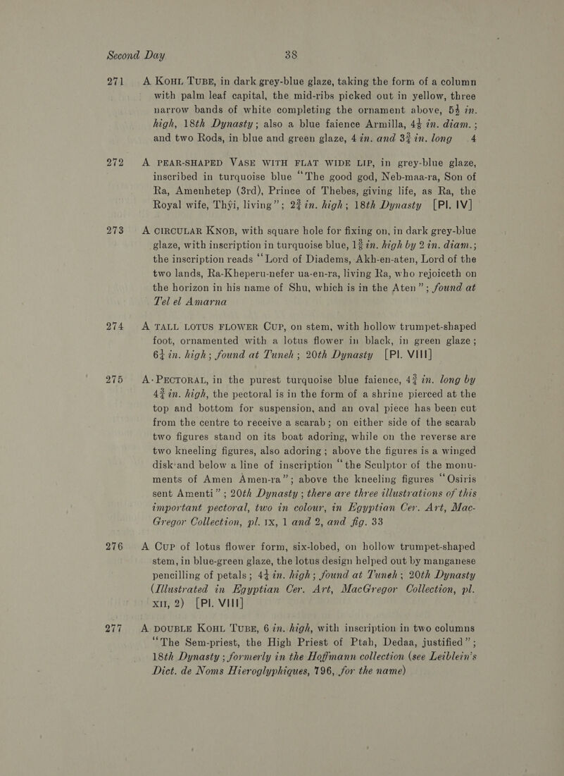 271 272 274 276 277 with palm leaf capital, the mid-ribs picked out in yellow, three narrow bands of white completing the ornament above, 54 in. high, 18th Dynasty; also a blue faience Armilla, 44 7m. diam. ; and two Rods, in blue and green glaze, 4in. and 3%in.long 4 inscribed in turquoise blue “The good god, Neb-maa-ra, Son of Ra, Amenhetep (3rd), Prince of Thebes, giving life, as Ra, the Royal wife, Thyi, living”; 2%7n. high; 18th Dynasty [Pl. IV] glaze, with inscription in turquoise blue, 12 in. high by 2 in. diam.; the inscription reads ‘‘Lord of Diadems, Akh-en-aten, Lord of the two lands, Ra-Kheperu-nefer ua-en-ra, living Ra, who rejoiceth on the horizon in his name of Shu, which is in the Aten”; found at Tel el Amarna foot, ornamented with a lotus flower in black, in green glaze ; 61 in. high; found at Tuneh ; 20th Dynasty [PI. VIII] 4% in. high, the pectoral is in the form of a shrine pierced at the top and bottom for suspension, and an oval piece has been cut from the centre to receive a scarab; on either side of the scarab two figures stand on its boat adoring, while on the reverse are two kneeling figures, also adoring ; above the figures is a winged disk'and below a line of inscription “the Sculptor of the monu- ments of Amen Amen-ra”; above the kneeling figures “Osiris sent Amenti” ; 20¢h Dynasty ; there are three illustrations of this important pectoral, two in colour, in Egyptian Cer. Art, Mac- Gregor Collection, pl. 1x, 1 and 2, and fig. 33 stem, in blue-green glaze, the lotus design helped out by manganese pencilling of petals; 447%n. high; found at Tuneh; 20th Dynasty (Illustrated in Egyptian Cer. Art, MacGregor Collection, pl. xi, 2) [Pl. VIII] “The Sem-priest, the High Priest of Ptah, Dedaa, justified” ; 18th Dynasty ; formerly in the Hoffmann collection (see Leiblein’s Dict. de Noms Hieroglyphiques, 196, for the name)