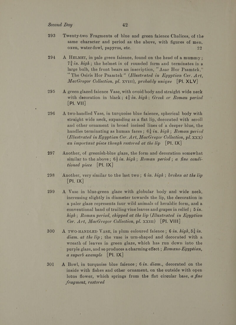 293 294 295 296 297 300 301 Twenty-two Fragments of blue and green faience Chalices, of the same character and period as the above, with figures of men, oxen, water-fowl, papyrus, etc. 22 A HELMET, in pale green faience, found on the head of a mummy ; Tin. high; the helmet is of rounded form and terminates in a large bulb, the front bears an inscription, © Asar Hor Psamtek,” “The Osiris Hor Psamtek” (Jllustrated in Egyptian Cer. Art, MacGregor Collection, pl. xvi1t), probably unique [Pl. XLV] A green glazed faience Vase, with ovoid body and straight wide neck with decoration in black; 48%n. high; Greek or Roman period [Pl. VII] A two-handled Vase, in turquoise blue faience, spherical body with straight wide neck, expanding as a flat lip, decorated with scroll and other ornament in broad incised lines of a deeper blue, the handles terminating as human faces; 647in. high; Roman period (Illustrated in Egyptian Cer. Art, MacGregor Collection, pl. xxx) an important piece though restored at the lip [Pl. IX] Another, of greenish-blue glaze, the form and decoration somewhat similar to the above; 64in. high; Roman period; a fine condt- tioned piece [PI. IX] Another, very similar to the last two; 67n. high: broken at the lip [Pl. IX] A Vase in blue-green glaze with globular body and wide neck, inereasing slightly in diameter towards the lip, the decoration in a paler glaze represents four wild animals of heraldic form, and a conventional band of trailing vine leaves and grapes in relief; 52n. high; Roman period, chipped at the lip (Illustrated in Egyptian Oer. Art, MacGregor Collection, pl. xxi) [Pl. VIII] A TWO-HANDLED VASE, in plum coloured faience ; 6 in. high, 54 in. diam. at the lip; the vase is urn-shaped and decorated with a wreath of leaves in green glaze, which has run down into the purple glaze, and so produces acharming effect ; Romano-Egyptian, a superb example [PI. IX] A Bowl, in turquoise blue faience; 67n. diam., decorated on the inside with fishes and other ornament, on the outside with open lotus flower, which springs from the flat cireular base, a fine Sragment, restored