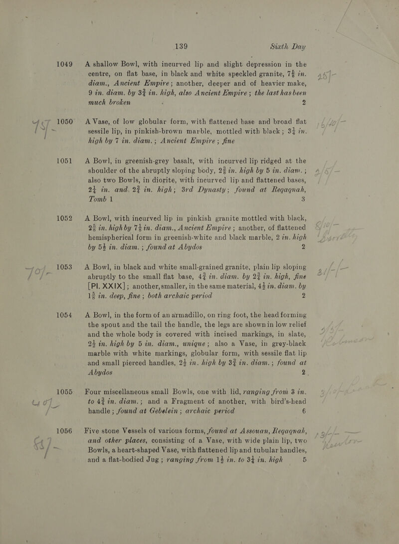1049 1051 1052 1053 1054 139 Sixth Day A shallow Bowl, with incurved lip and slight depression in the centre, on flat base, in black and white speckled granite, 7% cn. diam., Ancient Hmpire; another, deeper and of heavier make, 9 in. diam. by 3% in. high, also Ancient Empire ; the last has been much broken 2 A Vase, of low globular form, with flattened base and broad flat sessile lip, in pinkish-brown marble, mottled with black ; 34 in. high by 7 in. diam.; Ancient Empire ; fine A Bowl, in greenish-grey basalt, with incurved lip ridged at the shoulder of the abruptly sloping body, 22 in. high by 5 in. diam. ; also two Bowls, in diorite, with incurved lip and flattened bases, 24 in. and, 2% in. high; 3rd Dynasty; found at Reqaqnah, Tomb 1 3 A Bowl, with incurved lip in pinkish granite mottled with black, 22 in. highby 7kin. diam., Ancient Empire ; another, of flattened hemispherical form in greenish-white and black marble, 2 7n. high by 54 in. diam. ; found at Abydos 2 A Bowl, in black and white small-grained granite, plain lip sloping abruptly to the small flat base, 4% 7m. diam. by 22 in. high, fine [Pl. XXIX]; another, smaller, in the same material, 447m. diam. by 12 in. deep, fine ; both archaic period 2 A Bowl, in the form of an armadillo, on ring foot, the head forming the spout and the tail the handle, the legs are shown in low relief and the whole body is covered with incised markings, in slate, 24 in. high by 5 in. diam., unique; also a Vase, in grey-black marble with white markings, globular form, with sessile flat lip and small pierced handles, 24 in. high by 3% in. diam. ; found at Abydos 2 Four miscellaneous small Bowls, one with lid, vanging from 3 in. to 4¢ in. diam.; and a Fragment of another, with bird’s-head handle ; found at Gebelein ; archaic period 6 Five stone Vessels of various forms, found at Assouan, Reqaqnah, and other places, consisting of a Vase, with wide plain lip, two Bowls, a heart-shaped Vase, with flattened lip and tubular handles,