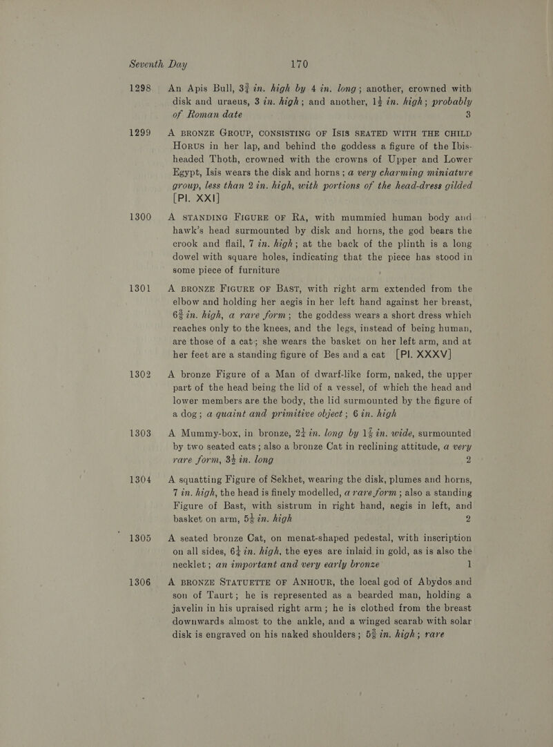 1298 1299 1300 1301 1302 1303 1304 1305 1306 disk and uraeus, 3 in. high; and another, 14 in. high; probably of Roman date 3 Horwus in her lap, and behind the goddess a figure of the [bis- headed Thoth, crowned with the crowns of Upper and Lower Egypt, Isis wears the disk and horns; @ very charming miniature group, less than 2in. high, with portions of the head-dress gilded [Pl. XX1] hawk’s head surmounted by disk and horns, the god bears the crook and flail, 7 an. high; at the back of the plinth is a long dowel with square holes, indicating that the piece has stood in some piece of furniture elbow and holding her aegis in her left hand against her breast, 62 in. high, a rare form; the goddess wears a short dress which reaches only to the knees, and the legs, instead of being human, are those of a cat; she wears the basket on her left arm, and at her feet are a standing figure of Bes andacat [PlI. XXXV] part of the head being the lid of a vessel, of which the head and lower members are the body, the lid surmounted by the figure of a dog; a quaint and primitive object; 6in. high by two seated cats; also a bronze Cat in reclining attitude, a very rare form, 34 in. long  7 in. high, the head is finely modelled, a rare form ; also a standing Figure of Bast, with sistrum in right hand, aegis in left, and basket on arm, 54 in. high 2 on all sides, 642m. high, the eyes are inlaid in gold, as is also the necklet ; an important and very early bronze 1 son of Taurt; he is represented as a bearded man, holding a javelin in his upraised right arm; he is clothed from the breast downwards almost to the ankle, and a winged scarab with solar disk is engraved on his naked shoulders; 5% in. high; rare