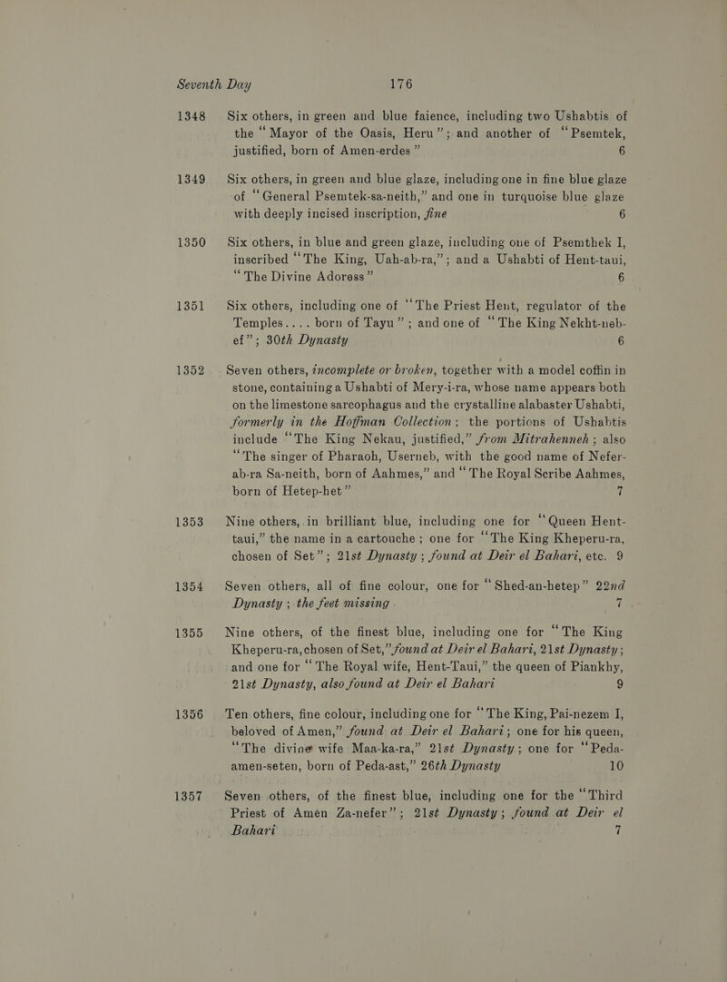 1348 1349 1350 1351 1352 1353 1354 1355 1356 1357 Six others, in green and blue faience, including two Ushabtis of the “ Mayor of the Oasis, Heru”; and another of “ Psemtek, justified, born of Amen-erdes ” 6 Six others, in green and blue glaze, including one in fine blue glaze of “General Psemtek-sa-neith,” and one in turquoise blue glaze with deeply incised inscription, fine 6 Six others, in blue and green glaze, including one of Psemthek JI, inscribed “The King, Uah-ab-ra,”; and a Ushabti of Hent-taui, “The Divine Adoress” 6 Six others, including one of ‘The Priest Hent, regulator of the Temples.... born of Tayu”; and one of “ The King Nekht-neb- ef”; 30th Dynasty 6 Seven others, zncomplete or broken, together with a model coffin in stone, containing a Ushabti of Mery-i-ra, whose name appears both on the limestone sarcophagus and the crystalline alabaster Ushabti, Formerly in the Hoffman Collection; the portions of Ushabtis include “The King Nekau, justified,” from Mitrahenneh ; also “The singer of Pharaoh, Userneb, with the good name of Nefer- ab-ra Sa-neith, born of Aahmes,” and “ The Royal Scribe Aahmes, born of Hetep-het ” 7 Nine others, in brilliant blue, including one for ‘Queen Hent- taui,” the name in a cartouche ; one for “The King Kheperu-ra, chosen of Set”; 21st Dynasty ; found at Deir el Bahari, etc. 9 Seven others, all of fine colour, one for ‘ Shed-an-hetep” 22nd Dynasty ; the feet missing 7 Nine others, of the finest blue, including one for “The King Kheperu-ra, chosen of Set,” found at Deir el Bahari, 21st Dynasty ; and one for ‘‘ The Royal wife, Hent-Taui,” the queen of Piankhy, 21st Dynasty, also found at Deir el Bahari ; 9 Ten others, fine colour, including one for “The King, Pai-nezem I, beloved of Amen,” found at Deir el Bahari; one for his queen, “The divioe wife Maa-ka-ra,” 21st Dynasty; one for “ Peda- amen-seten, born of Peda-ast,” 26th Dynasty 10 Priest of Amen Za-nefer”; 21st Dynasty; found at Deir el