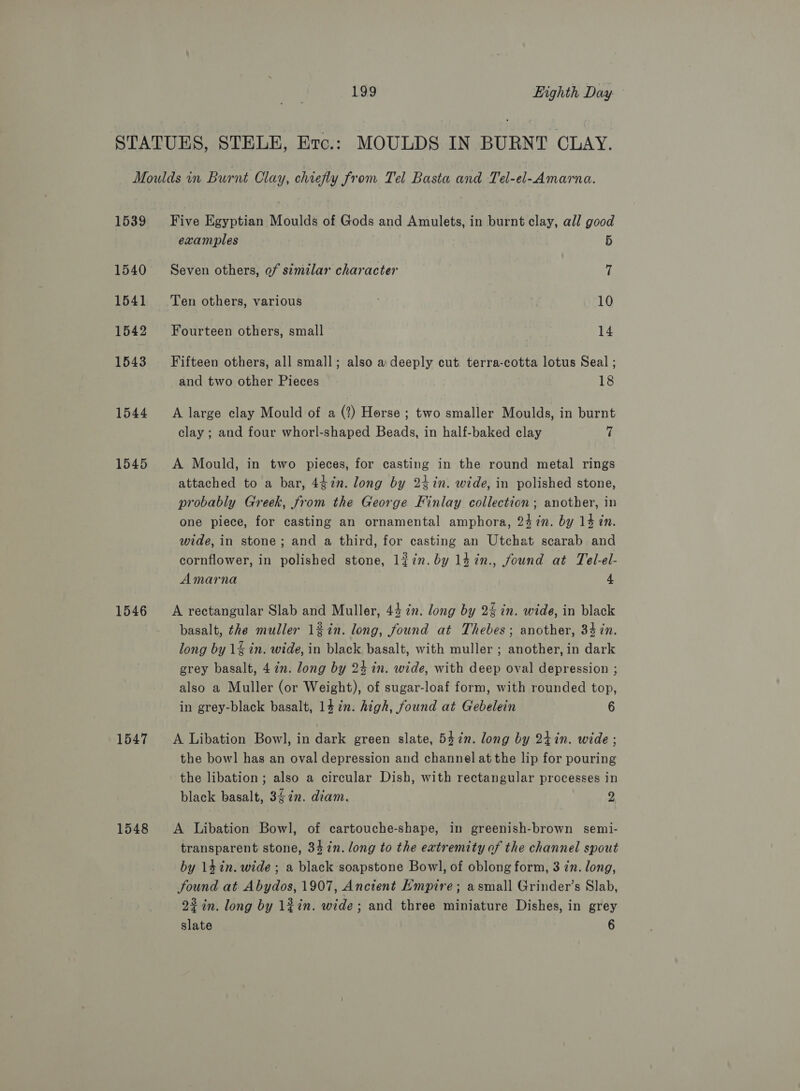 1539 1540 1541 1542 1543 1544 1545 1546 1547 1548 Five Egyptian Moulds of Gods and Amulets, in burnt clay, all good examples 5 Seven others, of similar character 7 Ten others, various : | 10 Fourteen others, small 14 Fifteen others, all small; also a deeply cut. terra-cotta lotus Seal ; and two other Pieces 18 A large clay Mould of a (?) Horse ; two smaller Moulds, in burnt clay ; and four whorl-shaped Beads, in half-baked clay 7 A Mould, in two pieces, for casting in the round metal rings attached to a bar, 4¢7n. long by 24in. wide, in polished stone, probably Greek, from the George Finlay collection; another, in one piece, for casting an ornamental amphora, 24 in. by 14 in. wide, in stone; and a third, for casting an Utchat scarab and cornflower, in polished stone, léin.by 14in., found at Tel-el- Amarna 4 A rectangular Slab and Muller, 44 in. long by 2% in. wide, in black basalt, the muller 1%in. long, found at Thebes; another, 34 in. long by 1% in. wide, in black basalt, with muller ; another, in dark grey basalt, 47m. long by 24 in. wide, with deep oval depression ; also a Muller (or Weight), of sugar-loaf form, with rounded top, in grey-black basalt, 14 in. high, found at Gebelein 6 A Libation Bowl, in dark green slate, 547. long by 24in. wide ; the bow] has an oval depression and channel at the lip for pouring the libation; also a circular Dish, with rectangular processes in black basalt, 3$7n. diam. 2 A Libation Bowl, of cartouche-shape, in greenish-brown semi- transparent stone, 34 in. long to the extremity of the channel spout by 14 in. wide ; a black soapstone Bowl, of oblong form, 3 zn. long, found at Abydos, 1907, Ancient Empire; asmall Grinder’s Slab, 22 in. long by 1#in. wide; and three miniature Dishes, in grey
