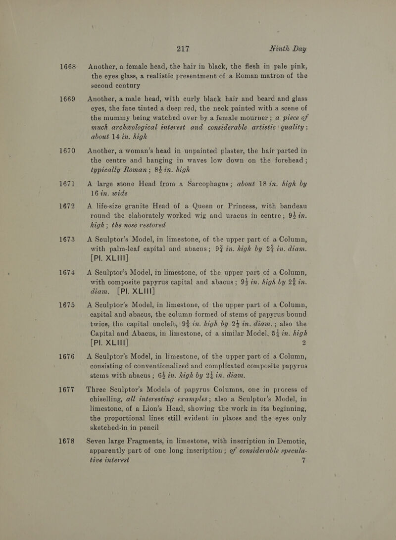 1668 1669 1670 1671 1672 1673 1674 1675 1676 1677 1678 217 Ninth Day Another, a female head, the hair in black, the flesh in pale pink, the eyes glass, a realistic presentment of a Roman matron of the second century Another, a male head, with curly black hair and beard and glass eyes, the face tinted a deep red, the neck painted with a scene of the mummy being watched over by a female mourner ; a piece of much archeological interest and considerable artistic quality ; about 14 in. high Another, a woman’s head in unpainted plaster, the hair parted in the centre and hanging in waves low down on the forehead ; typically Roman; 84in. high A large stone Head from a Sarcophagus; about 187n. high by 16 an. wide A life-size granite Head of a Queen or Princess, with bandeau round the elaborately worked wig and uraeus in centre; 94 1n. high; the nose restored A Sculptor’s Model, in limestone, of the upper part of a Column, with palm-leaf capital and abacus; 9% 7n. high by 2% in. diam. [Pl. XLII] A Sculptor’s Model, in limestone, of the upper part of a Column, with composite papyrus capital and abacus; 94 in. high by 23 in. diam. [Pl. XLII] A Sculptor’s Model, in limestone, of the upper part of a Column, capital and abacus, the column formed of stems of papyrus bound twice, the capital uncleft, 92 in. high by 24 in. diam.; also the Capital and Abacus, in limestone, of a similar Model, 54 in. high [Pl. XLII] 2 A Seulptor’s Model, in limestone, of the upper part of a Column, consisting of conventionalized and complicated composite papyrus stems with abacus; 64 72n. high by 24 in. diam. Three Sculptor’s Models of papyrus Columns, one in process of chiselling, all interesting examples; also a Sculptor’s Model, in limestone, of a Lion’s Head, showing the work in its beginning, the proportional lines still evident in places and the eyes only sketched-in in pencil Seven large Fragments, in limestone, with inscription in Demotic, apparently part of one long inscription; ef considerable specula-