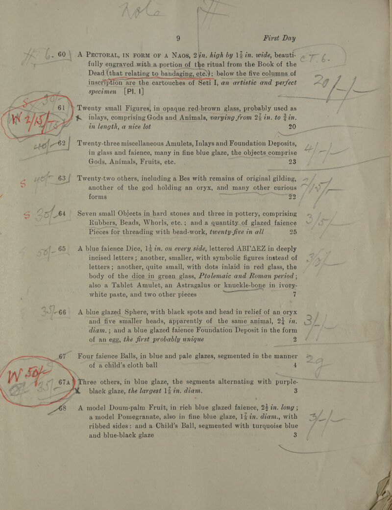 ,. 60 | A PECTORAL, IN FORM OF A Naos, Qin. high by 1% in. wide, beauti- . ~~ f { fully engraved with a portion of the ritual from the Book of the © . Dead (that relating to bandaging, ete); below the five columns of ¥ inscription are the cartouches of Seti I, an artistic and perfect ~ Of. ] specimen [PI. I] —_— ' Twenty small Figures, in opaque red-brown glass, probably used as % inlays, comprising Gods and Animals, varying from 2% in. to in. in length, a nice lot 20 _—_—_— Twenty-three miscellaneous Amulets, Inlays and Foundation Deposits, in glass and faience, many in fine blue glaze, the objects comprise ~ / ~ Gods, Animals, Fruits, etc. . 23  - “~ 63 Twenty-two others, including a Bes with remains of original gilding, » / _/ another of the god holding an oryx, and many other curious ©» /») fi forms or 99 S J my _64 Seven small Objects in hard stones and three in pottery, comprising Rubbers, Beads, Whorls, etc.; and a quantity of glazed faience Pieces for threading with bead-work, twenty-five in all 25 | 65 A blue faience Dice, 14 in. on every side, lettered ABL'AEZ in deeply incised letters; another, smaller, with symbolic figures instead of letters; another, quite small, with dots inlaid in red glass, the body of the dice in green glass, Ptolemaic and Roman period ; / also a Tablet Amulet, an Astragalus or knuckle-bone in ivory- ) * . ea : white paste, and two other pieces 7 Jie-66 |) A blue glazed Sphere, with black spots and head in relief of an oryx and five smaller heads, apparently of the same animal, 2+ zn. diam. ; and a blue glazed faience Foundation Deposit in the form _ of an egg, the first probably unique oa w/.  67 Four faience Balls, in blue and pale glazes, segmented in the manner of a child’s cloth ball | ie Se W. A {i OTA Three others, in blue glaze, the segments alternating with purple- es c. ~~ black glaze, the largest 1 in. diam. 3  48 A model Doum-palm Fruit, in rich blue glazed faience, 24 in. long ; a model Pomegranate, also in fine blue glaze, 1gin. diam., with —~%/ ribbed sides: and a Child’s Ball, segmented with turquoise blue and blue-black glaze | 3 xr) a 