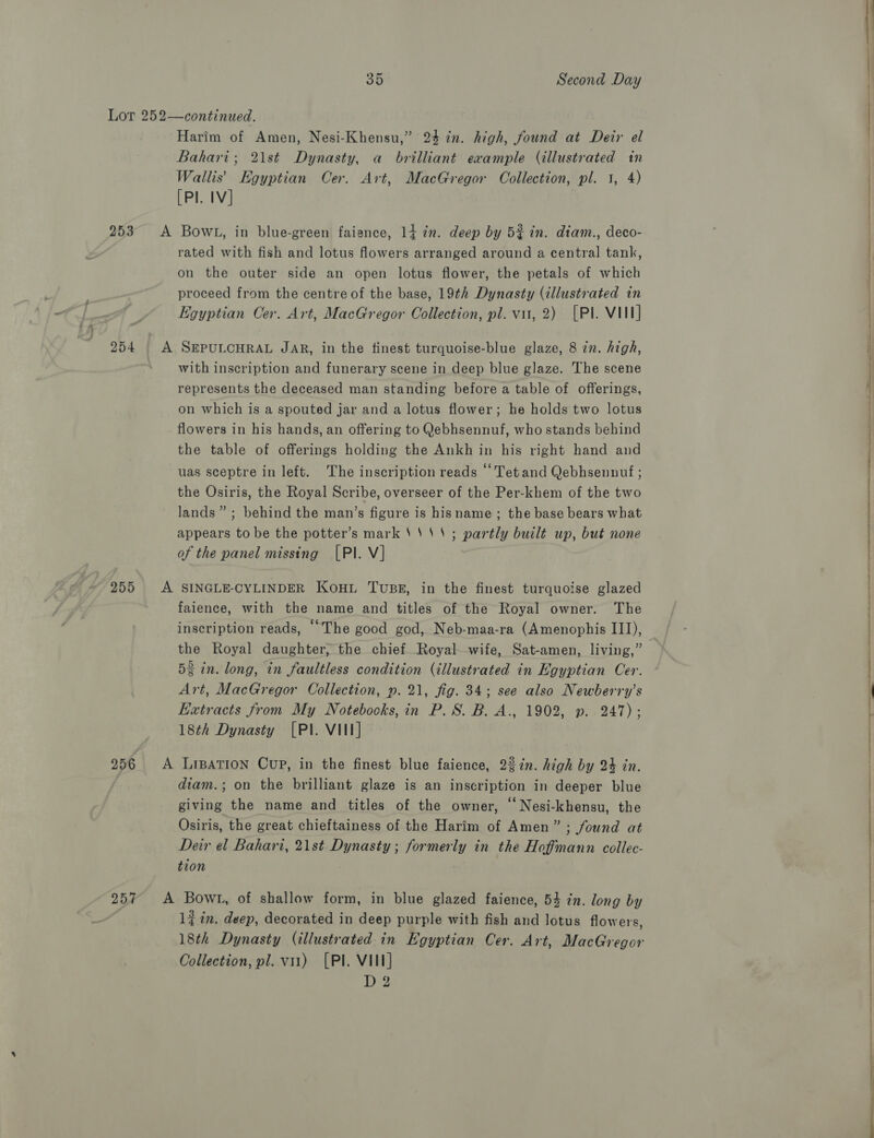 Lor 252—continued. Harim of Amen, Nesi-Khensu,” 23 in. high, found at Deir el Bahari; 21st Dynasty, a brilliant example (illustrated in Wallis’ Egyptian Cer. Art, MacGregor Collection, pl. 1, 4) [Pl. IV] 253 &lt;A Bowt, in blue-green faisnce, 14 7m. deep by 5% in. diam., deco- rated with fish and lotus flowers arranged around a central tank, on the outer side an open lotus flower, the petals of which proceed from the centre of the base, 19th Dynasty (illustrated in Egyptian Cer. Art, MacGregor Collection, pl. vu, 2) [Pl. VIII] 254 A SEPULCHRAL JAR, in the finest turquoise-blue glaze, 8 in. high, with inscription and funerary scene in deep blue glaze. The scene represents the deceased man standing before a table of offerings, on which is a spouted jar and a lotus flower; he holds two lotus flowers in his hands, an offering to Qebhsennuf, who stands behind the table of offerings holding the Ankh in his right hand and uas sceptre in left. The inscription reads ‘Tet and Qebhsenunuf ; the Osiris, the Royal Scribe, overseer of the Per-khem of the two lands” ; behind the man’s figure is hisname ; the base bears what appears to be the potter’s mark ''''; partly built up, but none of the panel missing [PI. V] 255 A SINGLE-CYLINDER Koni Tuss, in the finest turquoise glazed faience, with the name and titles of the Royal owner. The inscription reads, “The good god, Neb-maa-ra (Amenophis III), the Royal daughter, the chief Royal-wife, Sat-amen, living,” 53 in. long, in faultless condition (illustrated in Egyptian Cer. Art, MacGregor Collection, p. 21, fig. 34; see also Newberry’s Extracts from My Notebocks, in P. 8S. B. A., 1902, p. 247); 18th Dynasty [PI. VIII] 256 A LiBation Cup, in the finest blue faience, 22%n. high by 24 in. diam.; on the brilliant glaze is an inscription in deeper blue giving the name and titles of the owner, “ Nesi-khensu, the Osiris, the great chieftainess of the Harim of Amen” ; found at Deir el Bahari, 21st Dynasty ; formerly in the Hoffmann collec- tion 257 A Bowt, of shallow form, in blue glazed faience, 54 in. long by 1 in. deep, decorated in deep purple with fish and lotus flowers, 18th Dynasty (illustrated in Egyptian Cer. Art, MacGregor Collection, pl. v11) (Pl. VII] Ly yy: