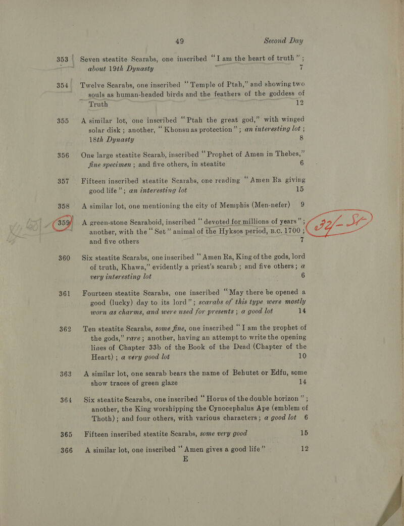 354 355 356 360 361 364 365 366 Seven steatite Scarabs, one inscribed “I am the heart of truth about 19th Dynasty , ass, ’ 7 souls as human-headed birds and the feathers of the goddess Truth of 12 18th Dynasty 8 fine specimen ; and five others, in steatite 6 good life”; an interesting lot A similar lot, one mentioning the city of Memphis (Men-nefer) and five others 15 9 7 very interesting lot 6 worn as charms, and were used for presents ; a good lot 14 Heart) ; a very good lot 10 show traces of green glaze 14 Thoth); and four others, with various characters ; a good lot Fifteen inscribed steatite Scarabs, some very good A similar lot, one inscribed ‘‘ Amen gives a good life” E 6 15 12  