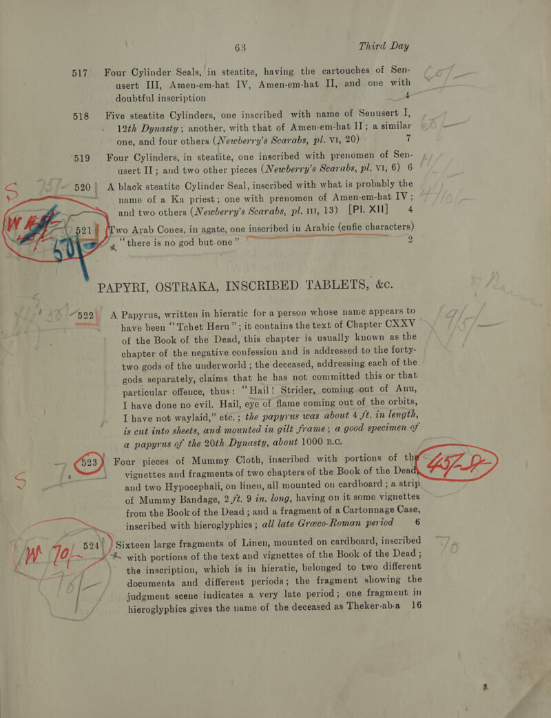 517. Four Cylinder Seals, in steatite, having the cartouches of Sen- usert III, Amen-em-hat IV, Amen-em-hat IJ, and one with doubtful inscription 4 518 Five steatite Cylinders, one inscribed with name of Senusert I, 12th Dynasty ; another, with that of Amen-em-hat II; a similar one, and four others (Newberry’s Scarabs, pl. Vi, 20) fi ‘519 Four Cylinders, in steatite, one inscribed with prenomen of Sen- usert II; and two other pieces (Newberry’s Scarabs, pl. VI, 6) 6 S 520! &lt;A black steatite Cylinder Seal, inscribed with what is probably the Y name of a Ka priest; one with prenomen of Amen-em-hat IV ; and two others (Newberry’s Scarabs, pl. 111, 13) [Pl. X11] 4    5218 (Iwo Arab Cones, in agate, one inscribed in Arabic (cufic characters) - is j ‘ ° —— EE shee iS an ‘there is no god but one” 2 PAPYRI, OSTRAKA, INSCRIBED TABLETS, &amp;c. . 3 522) A Papyrus, written in hieratic for a person whose name appears to — have been ‘“'Tchet Heru”; it contains the text of Chapter CXXV of the Book of the Dead, this chapter is usually known as the chapter of the negative confession and is addressed to the forty- two gods of the underworld ; the deceased, addressing each of the gods separately, claims that he has not committed this or that particular offence, thus: “Wail! Strider, coming out of Anu, I have done no evil. Hail, eye of flame coming out of the orbits, I have not waylaid,” ete. ; the papyrus was about 4 ft. in length, is cut into sheets, and mounted in gilt frame; a good specimen of a papyrus of the 20th Dynasty, about 1000 B.c. - 23) Four pieces of Mummy Cloth, inscribed with portions of the S : _ vignettes and fragments of two chapters of the Book of the Dea ‘ and two Hypocephaili, on linen, all mounted on cardboard ; a strip of Mummy Bandage, 2,/¢. 9 in. long, having on it some vignettes from the Book of the Dead ; and a fragment of a Cartonnage Case, inscribed with hieroglyphies ; all late Greco-Roman period 6   Sixteen large fragments of Linen, mounted on cardboard, inscribed * with portions of the text and vignettes of the Book of the Dead ; the inscription, which is in hieratic, belonged to two different ot Pe documents and different periods; the fragment showing the ; judgment scene indicates a very late period; one fragment in | hieroglyphics gives the name of the deceased as Theker-ab-a 16