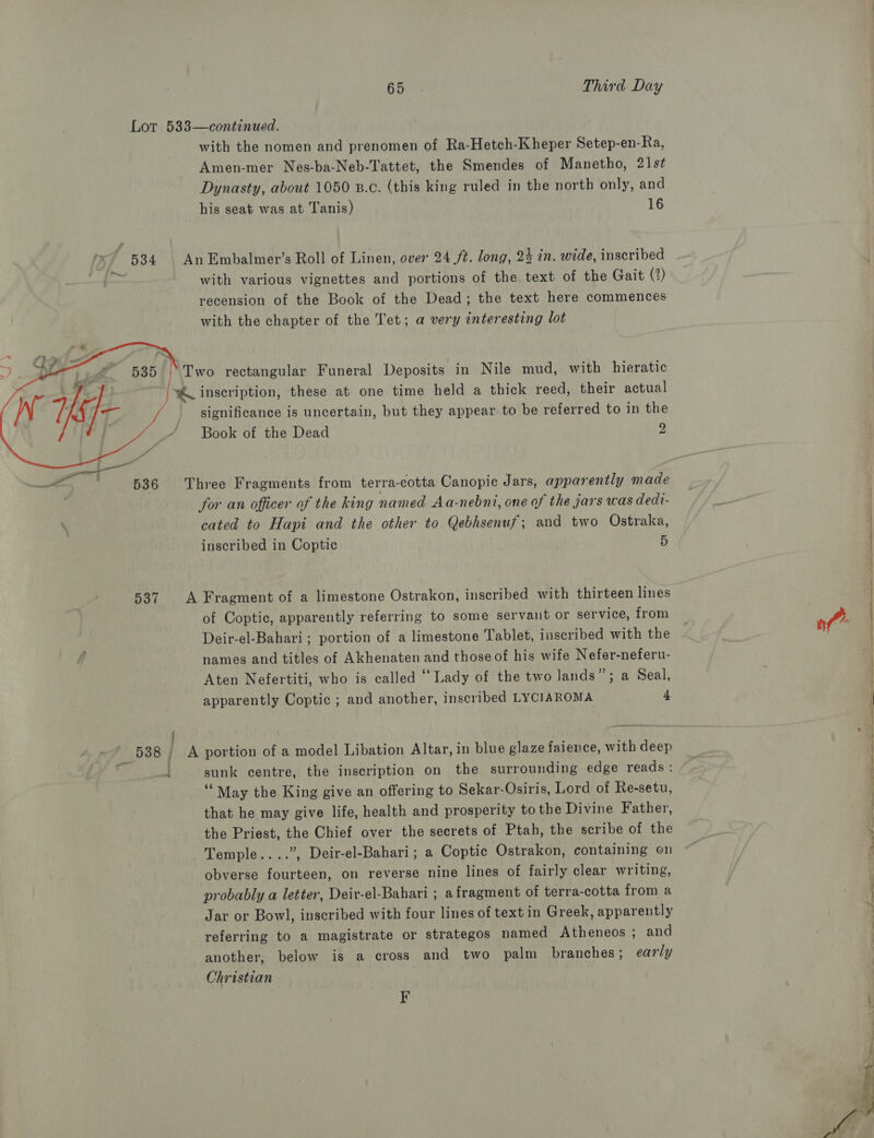    537 : / : | . with the nomen and prenomen of Ra-Hetch-Kheper Setep-en-Ra, Amen-mer Nes-ba-Neb-Tattet, the Smendes of Manetho, 21s¢ Dynasty, about 1050 B.c. (this king ruled in the north only, and his seat was at Tanis) 16 with various vignettes and portions of the text of the Gait (2) recension of the Book of the Dead; the text here commences with the chapter of the Tet; a very interesting lot significance is uncertain, but they appear to be referred to in the Book of the Dead 2 for an officer of the king named Aa-nebni, one of the jars was dedi- cated to Hapi and the other to Qebhsenuf; and two Ostraka, inscribed in Coptic 5 of Coptic, apparently referring to some servant or service, from Deir-el-Bahari; portion of a limestone Tablet, inscribed with the names and titles of Akhenaten and those of his wife Nefer-neferu- Aten Nefertiti, who is called “ Lady of the two lands”; a Seal, apparently Coptic ; and another, inscribed LYCIAROMA 4 sunk centre, the inscription on the surrounding edge reads: ‘May the King give an offering to Sekar- Osiris, Lord of Re-setu, that he may give life, health and prosperity to the Divine Father, the Priest, the Chief over the secrets of Ptah, the scribe of the Temple....”, Deir-el-Bahari; a Coptic Ostrakon, containing on obverse fourteen, on reverse nine lines of fairly clear writing, probably a letter, Deir-el-Bahari ; a fragment of terra-cotta from a Jar or Bowl, inscribed with four lines of text in Greek, apparently referring to a magistrate or strategos named Atheneos ; and another, below is a cross and two palm branches; early Christian F eel te tn ad, a al Solty reg - Se eae ee ee ee ee SD ee So ee Se, (aa ee