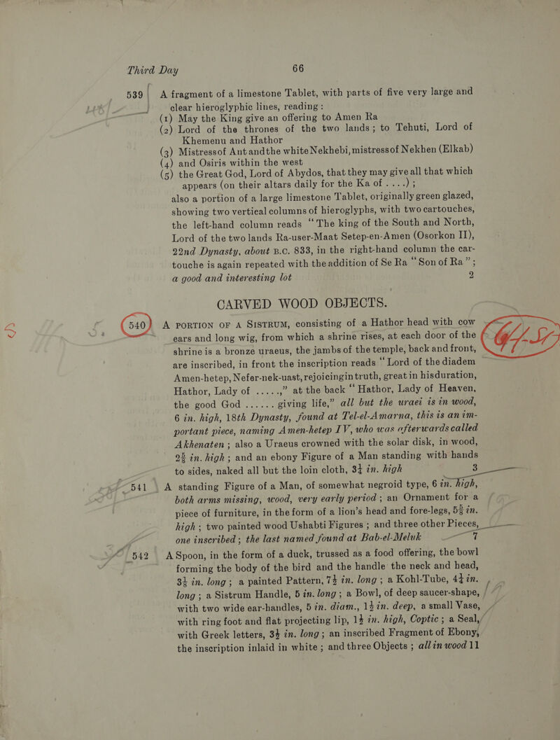 539 A fragment of a limestone Tablet, with parts of five very large and clear hieroglyphic lines, reading : (r) May the King give an offering to Amen Ra (2) Lord of the thrones of the two lands; to Tehuti, Lord of Khemenu and Hathor (3) Mistressof Ant andthe white Nekhebi, mistressof Nekhen (Elkab) (4) and Osiris within the west (s) the Great God, Lord of Abydos, that they may give all that which appears (on their altars daily for the Ks of fet) 5 also a portion of a large limestone Tablet, originally green glazed, showing two vertieal columns of hieroglyphs, with two cartouches, the left-hand column reads ‘‘ The king of the South and North, Lord of the two lands Ra-user-Maat Setep-en-Amen (Osorkon IJ), 22nd Dynasty, about B.c. 833, in the right-hand column the car- touche is again repeated with the addition of Se Ra “Son of Ra” ; a good and interesting lot 2 a CARVED WOOD OBJECTS. 540} A PORTION OF A SISTRUM, consisting of a Hathor head with cow ears and long wig, from which a shrine rises, at each door of the shrine is a bronze uraeus, the jambs of the temple, back and front, are inscribed, in front the inscription reads “Lord of the diadem Amen-hetep, Nefer-nek-uast, rejoicingin truth, great in hisduration, Hathor, Lady of... 3: ,” at the back ‘‘ Hathor, Lady of Heaven, the good God’. .....'. giving life,” all but the wraec is in wood, 6 in. high, 18th Dynasty, found at Tel-el-Amarna, this is an im- portant piece, naming Amen-hetep IV, who was afterwards called Akhenaten ; also a Uraeus crowned with the solar disk, in wood, 25 in. high ; and an ebony Figure of a Man standing with hands to sides, naked all but the loin cloth, 34 in. high 3 541 A standing Figure of a Man, of somewhat negroid type, 6 in. high, both arms missing, wood, very early period ; an Ornament for a piece of furniture, in the form of a lion’s head and fore-legs, 5% in. high ; two painted wood Ushabti Figures ; and three other Pieces, | -— one inscribed ; the last named found at Bab-el-Meluk aa 4 542 ASpoon, in the form of a duck, trussed as a food offering, the bowl forming the body of the bird and the handle the neck and head, 31 in. long; a painted Pattern, 74 in. long ; a Kohl-Tube, 44in. long ; a Sistrum Handle, 5 in. long; a Bowl, of deep saucer-shape, | with two wide ear-handles, 5 in. diam., 14 in. deep, asmall Vase, . with ring foot and flat projecting lip, 14 in. high, Coptic ; a Seal,” with Greek letters, 34 in. long; an inscribed Fragment of Ebony, the inscription inlaid in white ; and three Objects ; allin wood 11 