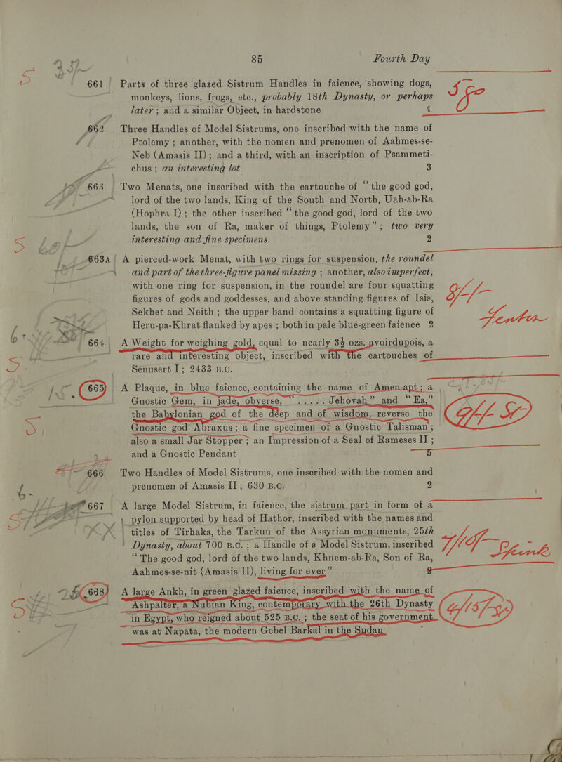  c ' 661 Parts of three glazed Sistrum Handles in faience, showing dogs, IC monkeys, lions, frogs, etc., probably 18th Dynasty, or perhaps later ; and a similar Object, in hardstone 4  662 Three Handles of Model Sistrums, one inscribed with the name of , Ptolemy ; another, with the nomen and prenomen of Aahmes-se- Neb (Amasis II); and a third, with an inscription of Psammeti- ZZ chus ; an interesting lot 3 VME 663 Two Menats, one inscribed with the cartouche of “the good god, lord of the two lands, King of the South and North, Uah-ab-Ra (Hophra I); the other inscribed “ the good god, lord of the two lands, the son of Ra, maker of things, Ptolemy”; two very 5 ay ee interesting and fine specimens 2  €63A A pierced-work Menat, with two rings for suspension, the roundel TOU \ and part of the three-figure panel missing ; another, also imperfect, with one ring for suspension, in the roundel are four squatting ¥ . . Pr ad as figures of gods and goddesses, and above standing figures of Isis, oO Sekhet and Neith ; the upper band contains a squatting figure of enter = if Heru-pa-Khrat flanked by apes ; bothin pale blue-green faience 2  oN ~~ 664, A Weight for weighing gold, equal to nearly 34 ozs. avoirdupois, a Ss 7. re rare and Interesting object, inscribed with the cartouches of . Senusert 1; 2433 B.c.  4 /\ as (665) A Plaque, in blue faience, containing the name of Amen-apt; a ree Gnostic Gem, in jade, obverse, ..... Jehovah” and “ Ea,” ‘the Babylonian god of the deep and of wisd reverse the Cf, Ry Gnostic god Abraxus; a fine specimen of a Gnostic. Talisman ; also a small Jar Stopper ; an Impression of a Seal of Rameses II ; eet and a Gnostic Pendant sa  i= 666 Two Handles of Model Sistrums, one inscribed with the nomen and f prenomen of Amasis II; 630 B.c. 2 =a a F . ut -—5 gt? 667 A large Model Sistrum, in faience, the sistrum_part in form of a 3 7 AO ~~~ 4 pylon supported by head of Hathor, inscribed with the names and aus SO : ys x | titles of Tirhaka, the Tarkuu of the Assyrian monuments, 25¢h many Dynasty, about 700 B.c.; a Handle of a Model Sistrum, inscribed qhef~ - “The good god, lord of the two lands, Khnem-ab-Ra, Son of SI Maia cio Me, Aahmes-se-nit (Amasis II), living for ever” a eee oY 6868) A large Ankh, in green glazed faience, inscribed with the nam of SVE mae Ashpalter, a Nubian King, contemporar 1 e 26th Dynasty (5/-- ; Wine in Egypt, who reigned about 525 B.C. ; 7, Bs the seat of his governme ~ Was at Napata, the modern Gebel Barkal in the Suda ;