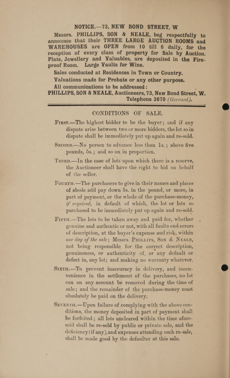 Messrs. PHILLIPS, SON &amp; NEALE, beg respectfully to announce that their THREE LARGE AUCTION ROOMS and WAREHOUSES are OPEN from 10 till 6 daily, for the reception of every class of property for Sale by Auction. Plate, Jewellery and Valuables, are deposited in the Fire- proof Room. Large Vaults for Wine. Sales conducted at Residences in Town or Country. Valuations made for Probate or any other purpose. Ali communications to be addressed : : PHILLIPS, SON &amp; NEALE, Auctioneers, 73, New Bond Street, W. Telephone 3670 (Gerrard).   CONDITIONS OF SALE. First.—The highest bidder to be the buyer; and if any dispute arise between two or more bidders, the lot so in dispute shall be immediately put up again and re-sold. Srconp.—No person to advance less than 1s. ; above five pounds, 5s.; and so on in proportion. THtrp.—In the ease of lots upon which there is a reserve, the Auctioneer shall have the right to bid on behalf of the seller. Jourrn.—The purchasers to give in their names and places of abode and pay down ds. in the pound, or more, in part of payment, or the whole of the purchase-money, if required, in default of which, the lot or lots so purchased to be immediately put up again and re-sold. Firru.—The lots to be taken away and paid for, whether genuine and authentic or not, with all faults end errors of description, at the buyer’s expense and risk, within one day of the sale; Messrs. Puiturrs, Son &amp; NEALE, not being responsible for the correct description, genuineness, or authenticity of, or any default or defect in, any lot; and making no warranty whatever. Srxtu.—To prevent inaccuracy in delivery, and incon- venience in the settlement of the purchases, no lot can on any account be removed during the time of sale; and the remainder of the purchase-money must absolutely be paid on the delivery. SrventH.—Upon failure of complying with the above con- ditions, the money deposited in part of payment shall be forfeited; all lots uncleared within the time afore- said shall be re-sold by public or private sale, and the deficiency (if any), and expenses attending such re-sale, shall be made good by the defaulter at this sale.  