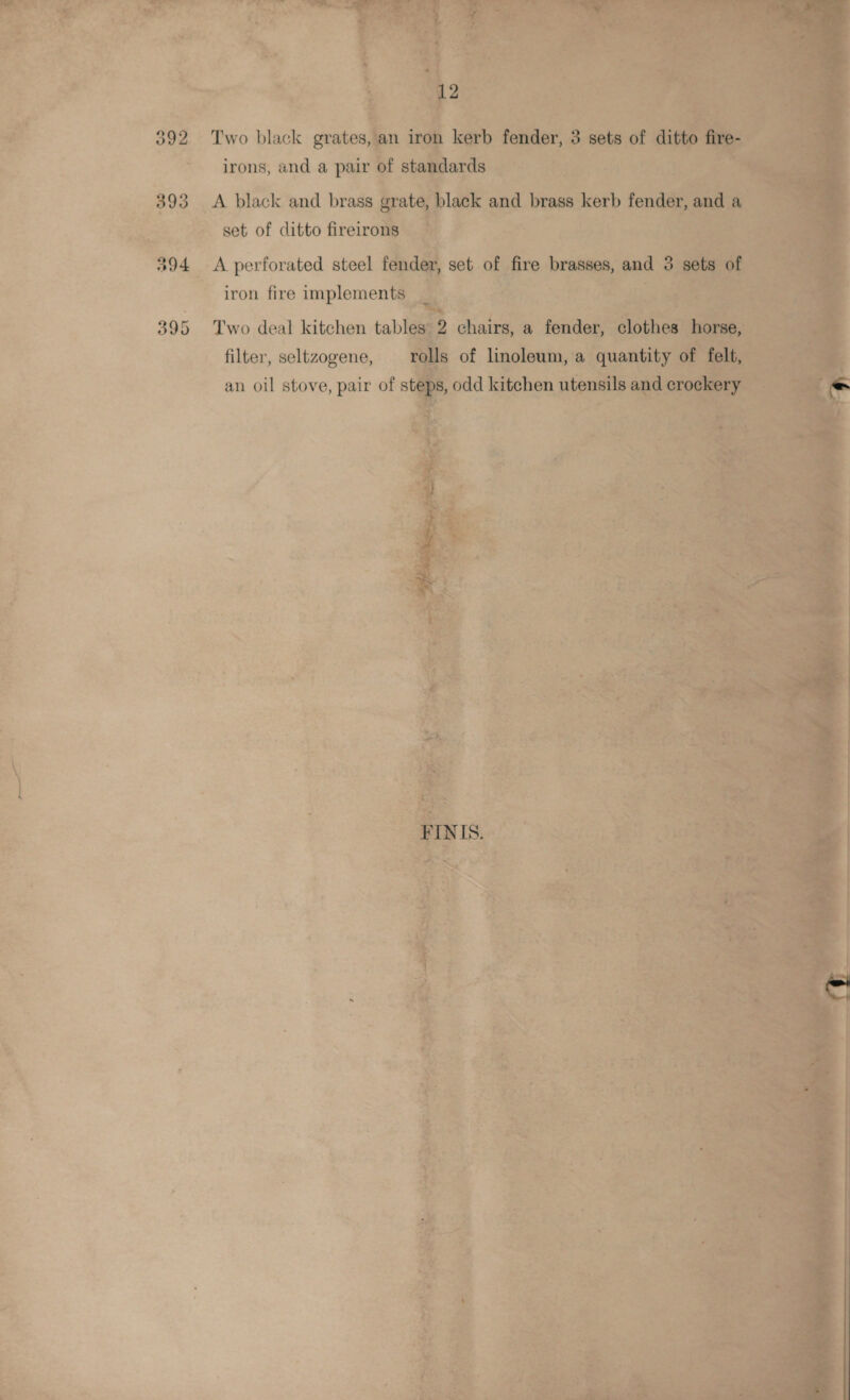      - 392 Two black grates, ec irons, and a pair of 393 A black and brass ¢ d te set of ditto fireiron iM re ‘.) “394 _ A perforated steel fe iron fire implements _ 395 Two deal kitchen table filter, seltzogene, re an oil stove, pair of st Ne a R ; ' . 3 &gt; ~~ ua +, ; i - F Pt - 7 nit \ 4 A ; a P| ~ z aN ‘ Lys - 4 | : ; or - ; ; : a ° % { { ; ‘ Pa : ‘, ; . . . ; ; : a s “ n iy &amp; P 7 a 3 b ; 