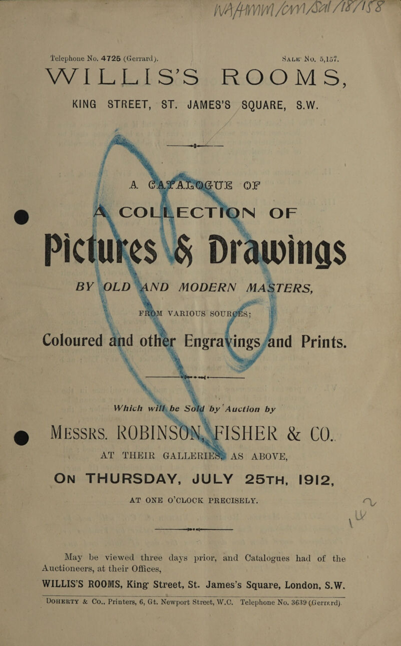 WALI (AYN SALES 5 Telephone No. 4726 (Gerrard), SALE No, 5,157. Dey Ee S65); :O.0 MS,   Diced nd othe [ Enera\ings nd Prints.    be Solu by Auction by — @ Mussks. ROBINSON FISHER &amp; CO. Which will AT THEIR GALLERIES e AS ABOVE, ON THURSDAY, JULY 25TH, I912, AT ONE O'CLOCK PRECISELY. YY &amp; / May be viewed three days prior, and Catalogues had of the Auctioneers, at their Offices, WILLIS’S ROOMS, King Street, St. James’s Square, London, S.W. DOHERTY &amp; Co., Printers, 6, Gt, Newport Street, W.C. Telephone No. 3639 (G errard). 