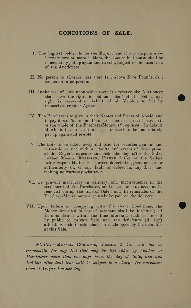 CONDITIONS OF SALE.  between two or more bidders, the Lot so in dispute shall be immediately put up again and re-sold, subject to the discretion of the Auctioneer. and so on in proportion. In the case of Lots upon which there is a reserve, the Auctioneer shall have the right to bid on behalf of the Seller, and right is reserved on behalf of all Vendors to bid by themselves or their Agents. The Purchasers to give in their Names and Places of Abode, and to pay down 5s. in the Pound, or more, in part of payment, or the whole of the Purchase-Money, zf required; in default of which, the Lot or Lots so purchased to be immediately put up again and re-sold. The Lots to be taken away and paid for, whether genuine and authentic or not, with all faults and errors of description, at the Buyer’s expense and risk, the day after the Sale; neither Messrs. Ropinson, FisHer &amp; Co. or the Sellers being responsible for the correct description, genuineness, or authenticity of, or any fault or defect in, any Lot; and making no warranty whatever. To prevent inaccuracy in delivery, and inconvenience in the settlement of the Purchases, no Lot can on any account be removed during the time of Sale; and the remainder of the Purchase-Money must absolutely be paid on the delivery. Upon failure of complying with the above Conditions, the Money deposited in part of payment shall be forfeited ; all Lots uncleared within the time aforesaid shall be re-sold by public or private Sale, and the deficiency (if any) attending such re-sale shall be made good by the defaulter at this Sale.     NOTE.—MeEssrs. Ropinson, FisHeR &amp; Co. will not be 
