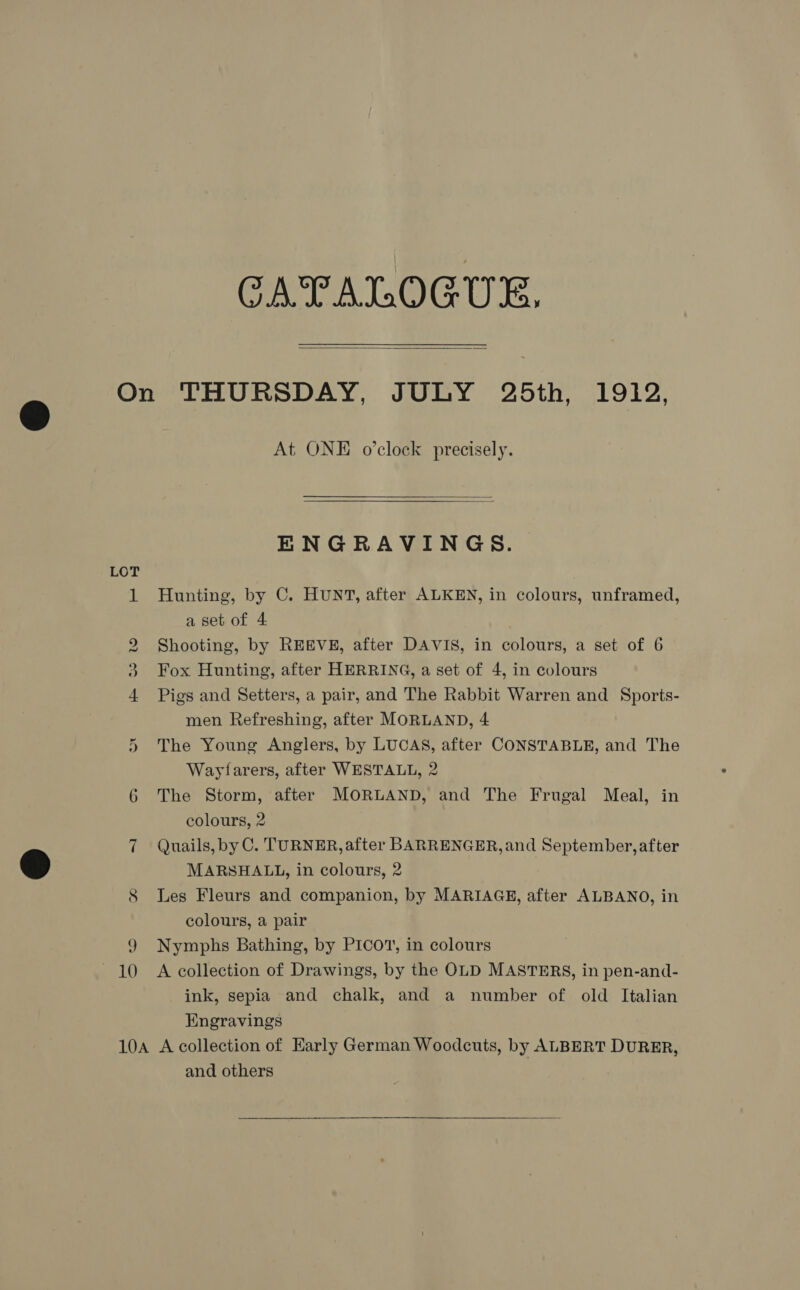 CATALOGUE,  LOT He © oO sad Or At ONE o'clock precisely. ENGRAVINGS. Hunting, by C. HUNT, after ALKEN, in colours, unframed, a set of 4 Shooting, by REEVE, after DAVIS, in colours, a set of 6 Fox Hunting, after HERRING, a set of 4, in colours Pigs and Setters, a pair, and The Rabbit Warren and Sports- men Refreshing, after MORLAND, 4 The Young Anglers, by LUCAS, after CONSTABLE, and The Wayfarers, after WESTALL, 2 The Storm, after MORLAND, and The Frugal Meal, in colours, 2 Quails, by C. TURNER, after BARRENGER, and September, after MARSHALL, in colours, 2 Les Fleurs and companion, by MARIAGE, after ALBANO, in colours, a pair Nymphs Bathing, by PICOT, in colours A collection of Drawings, by the OLD MASTERS, in pen-and- ink, sepia and chalk, and a number of old Italian Engravings and others