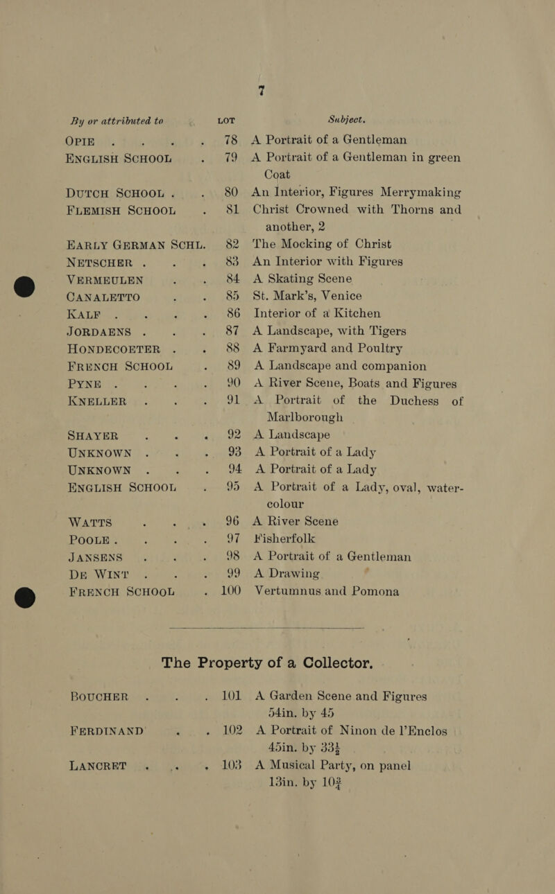 OPIE ' ENGLISH SCHOOL DUTCH SCHOOL . FLEMISH SCHOOL NETSCHER . VERMEULEN CANALETTO KALF JORDAENS HONDECOETER FRENCH SCHOOL PYNE KNELLER SHAYER UNKNOWN UNKNOWN ENGLISH SCHOOL WATTS POOLE . JANSENS DE WINT FRENCH SCHOOL A Portrait of a Gentleman A Portrait of a Gentleman in green Coat An Interior, Figures Merrymaking Christ Crowned with Thorns and another, 2 The Mocking of Christ An Interior with Figures A Skating Scene St. Mark’s, Venice Interior of a Kitchen A Landscape, with Tigers A Farmyard and Poultry A Landscape and companion A River Scene, Boats and Figures Duchess of Marlborough A Landscape A Portrait of a Lady A Portrait of a Lady A Portrait of a Lady, oval, water- colour A River Scene Fisherfolk A Portrait of a Gentleman A Drawing ' Vertumnus and Pomona  BOUCHER FERDINAND LANCRET . . 101 102 103 A Garden Scene and Figures o4in. by 45 A Portrait of Ninon de l’Enclos 45in. by 33% A Musical Party, on panel 13in. by 102