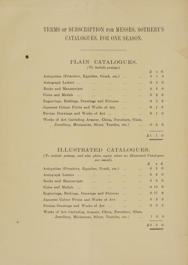 TERMS oF SUBSCRIPTION For MESSRS. SOTHEBY'S CATALOGUES, FOR ONE SEASON.   PLAIN CATALOGUES. (T'o include postage ). Ea ee Antiquities (Primitive, Egyptian, Greek, etc.) Oe tle Autograph Letters 0'.2-2° “0 Books and Manuscripts OR ADO Coins and Medals | | One, 6 Engravings, Etchings, Drawings and Pictures O26 Japanese Colour Prints and Works of Art Ot - 6 Persian Drawings and Works of Art ... MS as Works of Art (including Armour, China, Furniture, Glass, Jewellery, Miniatures, Silver, Textiles, etc.) fe Din seatd- anh O6 ietae eaet ILLUSTRATED CATALOGUES. (To include postage, and also plain. copies where no Illustrated Catalogues p are wssued ). Pee Peak! Antiquities (Primitive, Egyptian, Greek, ete.) 0 3b) -0 Autograph Letters 0: b... 0 Books and Manuscripts Be OF Coins and Medals... aS oe he re O TOD Engravings, Etchings, Drawings and Pictures . Olt, 36 Japanese Colour Prints and Works of Art O25 OO Persian Drawings and Works of Art OR 24-6 Works of Art (including Armour, China, Furniture, Glass, Jewellery, Miniatures, Silver, Textiles, etc.) a ery OO pees ae |