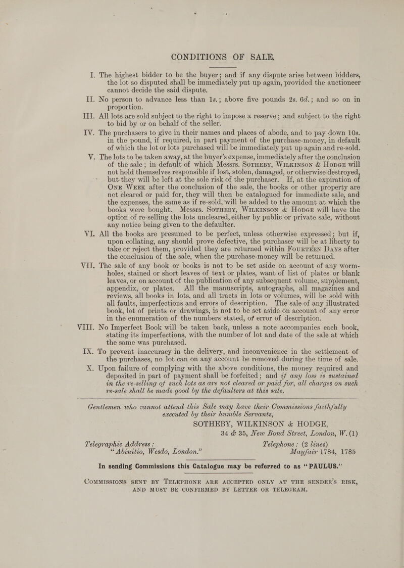 CONDITIONS OF SALE. I. The highest bidder to be the buyer; and if any dispute arise between bidders, the lot so disputed shall be immediately put up again, provided the auctioneer cannot decide the said dispute. II. No person to advance less than 1s.; above five pounds 2s. 6d.; and so on in proportion. IIT. All lots are sold subject to the right to impose a reserve; and subject to the right to bid by or on behalf of the seller. IV. The purchasers to give in their names and places of abode, and to pay down 10s. in the pound, if required, in part payment of the purchase-money, in default of which the lot or lots purchased will be immediately put up again and re-sold. V. The lots to be taken away, at the buyer’s expense, immediately after the conclusion of the sale; in default of which Messrs. SorHeBy, WiLkinson &amp; Hones will not hold themselves responsible if lost, stolen, damaged, or otherwise destroyed, but. they will be left at the sole risk of the purchaser. If, at the expiration of OnE WEEK after the conclusion of the sale, the books or other property are not cleared or paid for, they will then be catalogued for immediate sale, and the expenses, the same as if re-sold, will be added to the amount at which the books were bought. Messrs. SorHEBY, WILKINSON &amp; Hopce will have the option of re-selling the lots uncleared, either by public or private sale, without any notice being given to the defaulter. VI. All the books are presumed to be perfect, unless otherwise expressed; but if, upon collating, any should prove defective, the purchaser will be at liberty to take or reject them, provided they are returned within FourTEEN Days after the conclusion of the sale, when the purchase-money will be returned. VII. The sale of any book or books is not to be set aside on account of any worm- holes, stained or short leaves of text or plates, want of list of plates or blank leaves, or on account of the publication of any subsequent volume, supplement, appendix, or plates. All the manuscripts, autographs, all magazines and reviews, all books in lots, and all tracts in lots or volumes, will be sold with all faults, imperfections and errors of description. The sale of any illustrated. book, lot of prints or drawings, is not to be set aside on account of any error in the enumeration of the numbers stated, ot error of description. VIII. No Imperfect Book will be taken back, unless a note accompanies each book, stating its imperfections, with the number of lot and date of the sale at which the same was purchased. IX. To prevent inaccuracy in the delivery, and inconvenience in the settlement of the purchases, no lot can on any account be removed during the time of sale. X. Upon failure of complying with the above conditions, the money required and deposited in part of payment shall be forfeited; and «f any loss ts sustained in the re-selling of such lots as are not cleared or pard for, all charges on such re-sale shall be made good by the defaulters at this sale.   Gentlemen who cannot attend this Sale may have their Commissions faithfully executed by ther humble Servants, SOTHEBY, WILKINSON &amp; HODGE, 34 &amp; 35, New Bond Street, London, W.(1) Telegraphic Address : Telephone : (2 lines) “ Abinitio, Wesdo, London.” Mayfair 1784, 1785 In sending Commissions this Catalogue may be referred to as ‘* PAULUS.” COMMISSIONS SENT BY TELEPHONE ARE ACCEPTED ONLY AT THE SENDER’S RISK, AND MUST BE CONFIRMED BY LETTER OR TELEGRAM.