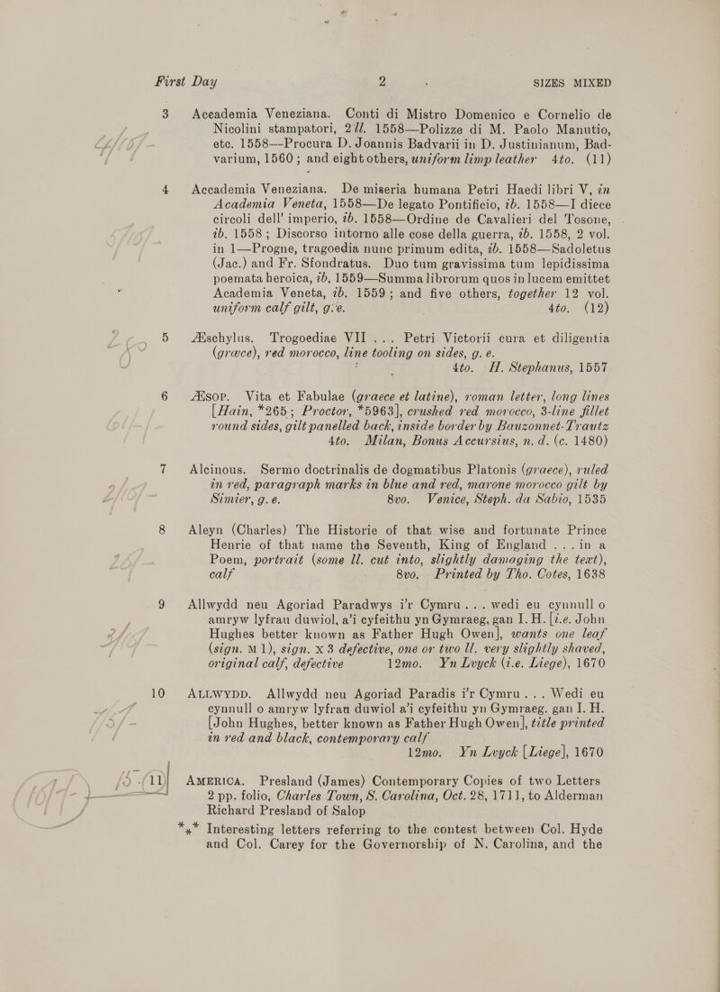 3 Aceademia Veneziana. Conti di Mistro Domenico e Cornelio de Nicolini stampatori, 2¢/. 1558—Polizze di M. Paolo Manutio, ete. 1558—-Procura D. Joannis Badvarii in D. Justinianum, Bad- varium, 1560; and eight others, unzform limp leather 4to. (11) 4 Accademia Veneziana. De miseria humana Petri Haedi libri V, in Academia Veneta, 1558—De legato Pontificio, 7b. 1558—I diece circoli dell’ imperio, 7b. 1558—Ordine de Cavalieri del Tosone, 7b. 1558; Discorso intorno alle cose della guerra, 7b. 1558, 2 vol. in 1—Progne, tragoedia nunc primum edita, 2b. 1558—Sadoletus (Jac.) and Fr. Sfondratus. Duo tum gravissima tum lepidissima poemata heroica, 7b, 1559—Summalibrorum quos in lucem emittet Academia Veneta, 7b. 1559; and five others, together 12 vol. uniform calf gilt, ge. . sio.- (12) 5 &lt;Adschylus. Trogoediae VII... Petri Victorii cura et diligentia (greece), red morocco, line tooling on sides, g. e. ; 4to. H. Stephanus, 1557 6 Alsop. Vita et Fabulae (graece et latine), roman letter, long lines [ Hain, *265; Proctor, *5963], crushed red morocco, 3-line fillet round sides, gilt panelled back, inside border by Bauzonnet-Trautz 4to. Milan, Bonus Aceursius, n.d. (c. 1480) 7 Alcinous. Sermo doctrinalis de dogmatibus Platonis (graece), ruled in red, paragraph marks in blue and red, marone morocco gilt by Simier, g. e. 8vo. Venice, Steph. da Sabio, 1535 8 Aleyn (Charles) The Historie of that wise and fortunate Prince Henrie of that name the Seventh, King of England ...in a Poem, portrait (some ll. cut into, slightly damaging the text), calf 8v0o. Printed by Tho. Cotes, 1638 9 Allwydd neu Agoriad Paradwys ir Cymru... wedi eu cynnull o amryw lyfrau duwiol, a’i cyfeithu yn Gymraeg, gan I. H. [7.e. John Hughes better known as Father Hugh Owen], wants one leaf (sign. M1), sign. x 8 defective, one or two Il. very slightly shaved, original calf, defective 12mo. Yn Lvyck (i.e. Liege), 1670 10 AtLwypp. Allwydd neu Agoriad Paradis ’r Cymru... Wedi eu cynnull o amryw lyfrau duwiol a’i cyfeithu yn Gymraeg. gan I. H. [John Hughes, better known as Father Hugh Owen], tztle printed in red and black, contemporary calf 12mo. Yn Lvyck | Liege], 1670 Richard Presland of Salop *,* Interesting letters referring to the contest between Col. Hyde and Col. Carey for the Governorship of N. Carolina, and the