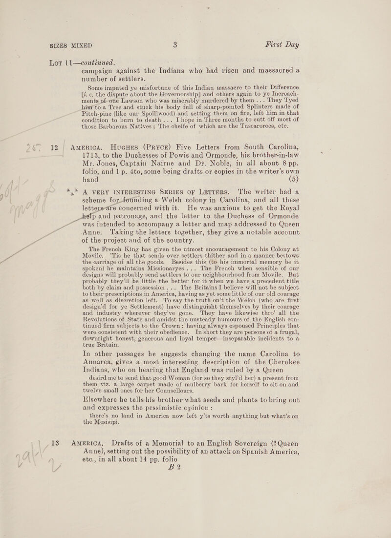 campaign against the Indians who had risen and massacred a number of settlers. Some imputed ye misfortune of this Indian massacre to their Difference [7. e. the dispute about the Governorship] and others again to ye Incroach- ments of-one Lawson who was miserably murdered by them... They Tyed hiny to a Tree and stuck his body full of sharp-pointed Splinters made of Pitch-pine (like our Spoillwood) and setting them on fire, left him in that condition to burn to death... I hope in Three months to cutt off most of those Barbarous Natives; The cheife of which are the Tuscaroroes, ete. 1713, to the Duchesses of Powis and Ormonde, his brother-in-law Mr. Jones, Captain Nairne and Dr. Noble, in all about 8 pp. folio, and 1 p. 4to, some being drafts or copies in the writer’s own hand (5) A VERY INTERESTING SERIES OF LeTreRS. The writer had a scheme for_fotnding a Welsh colony in Carolina, and all these letters-are concerned with it. He was anxious to get the Royal was intended to accompany a letter and map addressed to Queen Anne. ‘Taking the letters together, they give a notable account of the project and of the country. The French King has given the utmost encouragement to his Colony at Movile. ’Tis he that sends over settlers thither and in a manner bestows the carriage of all the goods. Besides this (to his immortal memory be it spoken) he maintains Missionaryes ... The French when sensible of our designs will probably send settlers to our neighbourhood from Movile. But probably they'll be little the better for it when we have a precedent title both by claim and possession... The Britains I believe will not be subject to their prescriptions in America, having as yet some little of our old courage as well as discretion left. To say the truth on’t the Welch (who are first design’d for ye Settlement) have distinguisht themselves by their courage and industry wherever they’ve gone. They have likewise thro’ all the Revolutions of State and amidst the unsteady humours of the English con- tinued firm subjects to the Crown: having always espoused Principles that were consistent with their obedience. In short they are persons of a frugal, downright honest, generous and loyal temper—inseparable incidents to a true Britain. In other passages he suggests changing the name Carolina to Annarea, gives a most interesting description of the Cherokee Indians, who on hearing that England was ruled by a Queen desird me to send that good Woman (for so they styl’d her) a present from them viz. a large carpet made of mulberry bark for herself to sit on and twelve small ones for her Counsellours. lsewhere he tells his brother what seeds and plants to bring out and expresses the pessimistic opinion: there’s no land in America now left y’ts worth anything but what’s on the Mesisipi. Anne), setting out the possibility of an attack on Spanish America, etc., in all about 14 pp. folio B2