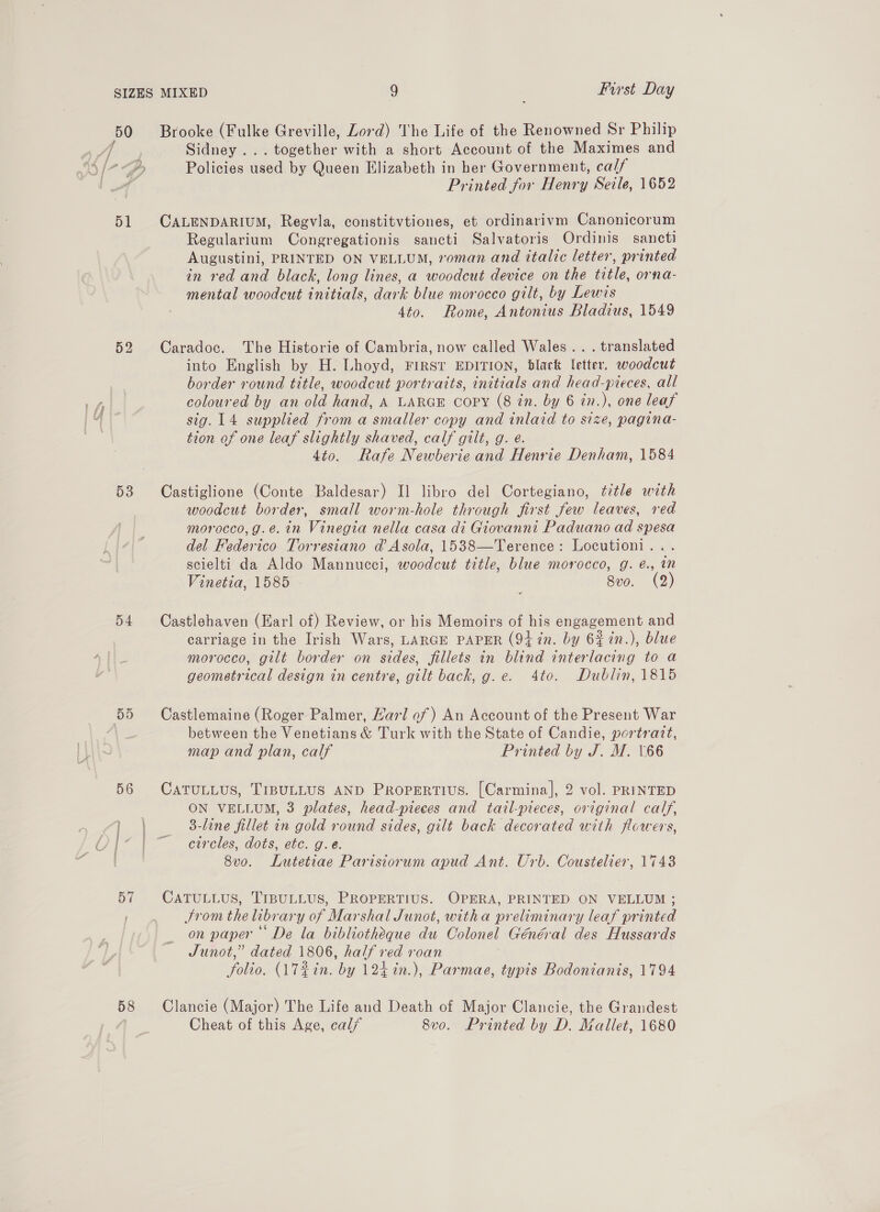 51 52 53 54 57 58 Brooke (Fulke Greville, Lord) The Life of the Renowned Sr Philip Sidney ... together with a short Account of the Maximes and Policies used by Queen Elizabeth in her Government, calf Printed for Henry Seile, 1652 CALENDARIUM, Regvla, constitvtiones, et ordinarivm Canonicorum Regularium Congregationis sancti Salvatoris Ordinis sancti Augustini, PRINTED ON VELLUM, voman and italic letter, printed in red and black, long lines, a woodcut device on the title, orna- mental woodcut initials, dark blue morocco gilt, by Lewis 4to. Rome, Antonius Bladius, 1549 Caradoc. The Historie of Cambria, now called Wales... translated into English by H. Lhoyd, First EDITION, black letter, woodcut border round title, woodcut portraits, initials and head-pieces, all coloured by an old hand, A LARGE Copy (8 in. by 6 in.), one leaf sig. 14 supplied from a smaller copy and inlaid to size, pagina- tion of one leaf slightly shaved, calf gilt, g. e. 4to. Rafe Newberie and Henrie Denham, 1584 Castiglione (Conte Baldesar) I] libro del Cortegiano, title with woodcut border, small worm-hole through first few leaves, red morocco, g.e. in Vinegia nella casa di Giovanni Paduano ad spesa del Federico Torresiano d Asola, 1538—Terence: Locutioni... scielti da Aldo Mannucci, woodcut title, blue morocco, g. €., mM Vinetia, 1585 | 8vo. (2) Castlehaven (Earl of) Review, or his Memoirs of his engagement and carriage in the Irish Wars, LARGE PAPER (94 in. by 6% in.), blue morocco, gilt border on sides, fillets in blind interlacing to a geometrical design in centre, gilt back, g.e. 4to. Dublin, 1815 Castlemaine (Roger Palmer, Harl of) An Account of the Present War between the Venetians &amp; Turk with the State of Candie, portrart, map and plan, calf Printed by J. M. 166 CATULLUS, TIBULLUS AND Propertivus. [Carmina], 2 vol. PRINTED ON VELLUM, 3 plates, head-pieces and tail-pieces, original calf, 3-line fillet in gold round sides, gilt back decorated with flcwers, circles, dots, etc. g.e. 8vo. Lutetiae Parisiorum apud Ant. Urb. Coustelier, 1743 CATULLUS, TIBULLUS, PROPERTIUS. OPERA, PRINTED ON VELLUM ; From the library of Marshal Junot, witha preliminary leaf printed on paper“ De la bibliotheque du Colonel Général des Hussards Junot,” dated 1806, half red roan folio. (AT¢in. by 124 in.), Parmae, typis Bodonianis, 1794 Clancie (Major) The Life and Death of Major Clancie, the Grandest Cheat of this Age, cal/ 8v0. Printed by D. Mallet, 1680