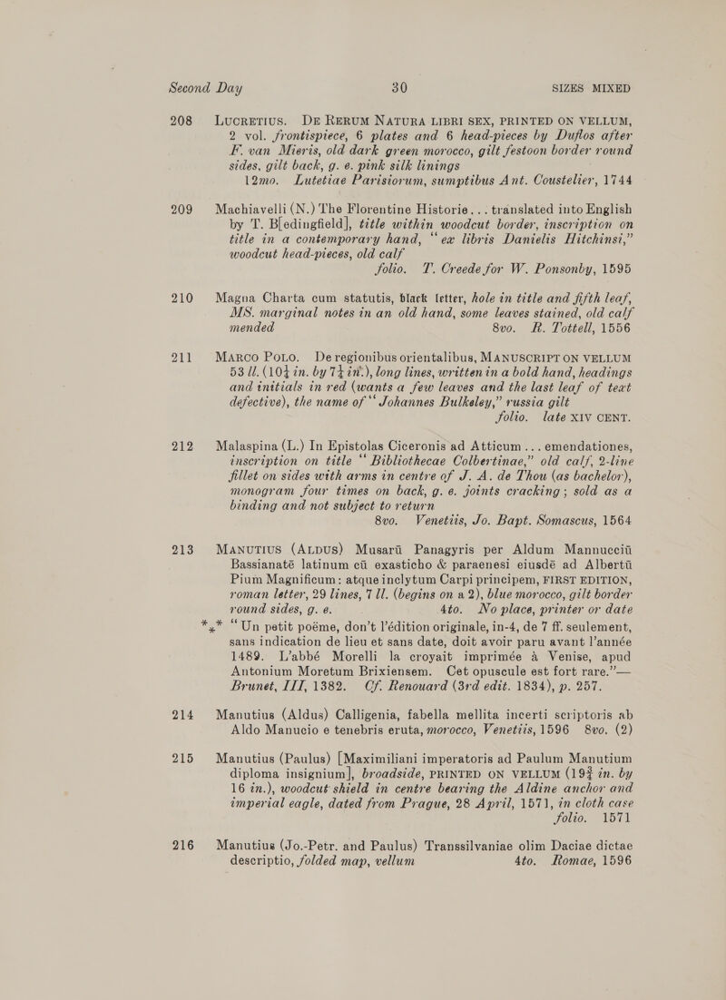 208 Lucretius. DE RERUM NATURA LIBRI SEX, PRINTED ON VELLUM, 2 vol. frontispiece, 6 plates and 6 head-pieces by Duflos after F. van Miers, old dark green morocco, gilt festoon border round sides, gilt back, g. e. pink silk linings 12mo. Lutetiae Parisiorum, sumptibus Ant. Coustelier, 1744 209 Machiavelli(N.) The Florentine Historie... translated into English by T. Bledingfield], ¢¢tle within woodcut border, inscription on title in a contemporary hand, “ex libris Danielis Hitchinst,” woodcut head-pieces, old calf Solio. T. Creede for W. Ponsonby, 1595 210 Magna Charta cum statutis, black letter, hole in title and fifth leaf, MS. marginal notes in an old hand, some leaves stained, old calf mended 8vo. Rh. Tottell, 1556 OTT Marco Pouo. De regionibus orientalibus, MANUSCRIPT ON VELLUM 53 11. (104 in. by TLin:), long lines, written in a bold hand, headings and tnitials in red (wants a few leaves and the last leaf of text defective), the name of ** Johannes Bulkeley,” russia gilt Folio. late XIV CENT. 212 Malaspina (L.) In Epistolas Ciceronis ad Atticum ...emendationes, inscription on title ‘* Bibliothecae Colbertinae,” old calf, 2-line fillet on sides with arms in centre of J. A. de Thou (as bachelor), monogram four times on back, g. ¢. joints cracking; sold as a binding and not subject to return 8vo. Venetiis, Jo. Bapt. Somascus, 1564 213 Manutius (ALpus) Musari Panagyris per Aldum Mannuccii Bassianaté latinum ci exasticho &amp; paraenesi eiusdé ad Alberti Pium Magnificum: atque inclytum Carpi principem, FIRST EDITION, roman letter, 29 lines, 7 ll. (begins on a2), blue morocco, gilt border round sides, g. e. 4to. No place, printer or date x* “Un petit poéme, don’t l’édition originale, in-4, de 7 ff. seulement, sans indication de lieu et sans date, doit avoir paru avant l’année 1489. L’abbé Morelli la croyait imprimée &amp; Venise, apud Antonium Moretum Brixiensem. Cet opuscule est fort rare.”— Brunet, ITT, 1382. Cf. Renouard (3rd edit. 1834), p. 257. 214 Manutius (Aldus) Calligenia, fabella mellita incerti scriptoris ab Aldo Manucio e tenebris eruta, morocco, Venetiis, 1596 8vo. (2) 215 Manutius (Paulus) [Maximiliani imperatoris ad Paulum Manutium diploma insignium], broadside, PRINTED ON VELLUM (194 in. by 16 in.), woodcut shield in centre bearing the Aldine anchor and imperial eagle, dated from Prague, 28 April, 1571, in cloth case Folio. 1571 216 Manutius (Jo.-Petr. and Paulus) Transsilvaniae olim Daciae dictae descriptio, folded map, vellum 4to. Romae, 1596