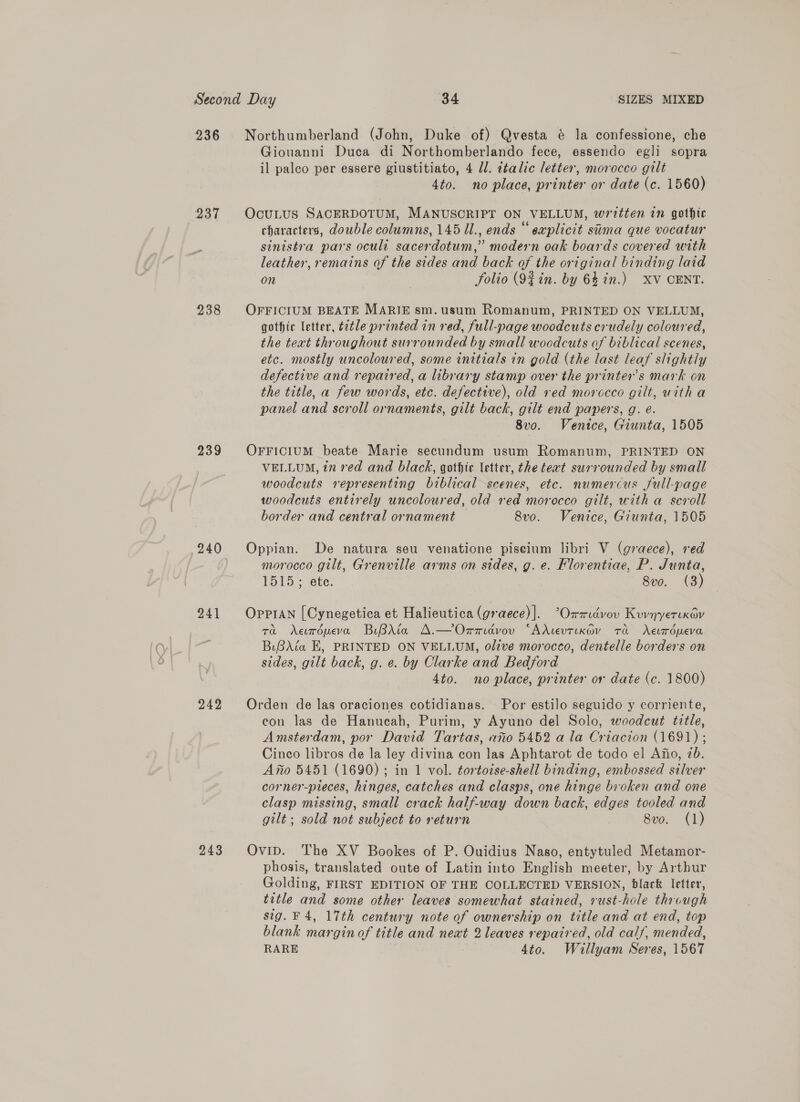 236 237 238 239 240 241 242 243 Northumberland (John, Duke of) Qvesta é@ la confessione, che Giouanni Duca di Northomberlando fece, essendo egli sopra il palco per essere giustitiato, 4 Jl. italic letter, morocco gilt 4to. no place, printer or date (c. 1560) OcuLUS SACERDOTUM, MANUSCRIPT ON VELLUM, written in gothic characters, double columns, 145 Ul., ends “ explicit sima que vocatur sinistra pars oculi sacerdotum,” modern oak boards covered with leather, remains of the sides and back of the original binding laid on folio (9% in. by 64 in.) XV CENT. OFFICIUM BEATE MARIE sm.usum Romanum, PRINTED ON VELLUM, gothic letter, t2tle printed in red, full-page woodcuts crudely coloured, the teat throughout surrounded by small woodcuts of biblical scenes, etc. mostly uncoloured, some initials in gold (the last leaf slightly defective and repaired, a library stamp over the printer's mark on the title, a few words, etc. defective), old ved morccco gilt, witha panel and scroll ornaments, gilt back, gilt end papers, g. é. 8vo. Ventce, Giunta, 1505 OFFICIUM beate Marie secundum usum Romanum, PRINTED ON VELLUM, in red and black, gothic letter, the text surrounded by small woodcuts representing biblical scenes, etc. numercus full-page woodcuts entirely uncoloured, old red morocco gilt, with a scroll border and central ornament 8vo. Venice, Giunta, 1505 Oppian. De natura seu venatione piseium libri V (graece), red morocco gilt, Grenville arms on sides, g. e. Florentiae, P. Junta, 1515; ete. 8vo. (3) Oppran [Cynegetica et Halieutica (graece)|. ’Ommidévov Kuvnyerixav 7a Aevropeva BiBAta A.—Onmidvov “AXievtixov ta XAeuropeva BiBAia EK, PRINTED ON VELLUM, olive morocco, dentelle borders on sides, gilt back, g. e. by Clarke and Bedford 4to. no place, printer or date (ec. 1800) Orden de las oraciones cotidianas. Por estilo seguido y corriente, con las de Hanucah, Purim, y Ayuno del Solo, woodcut title, Amsterdam, por David Tartas, avo 5452 a la Criacion (1691) ; Cinco libros de la ley divina con las Aphtarot de todo el Afio, 7b. Afto 5451 (1690); in 1 vol. tortoise-shell binding, embossed silver corner-pieces, hinges, catches and clasps, one hinge broken and one clasp missing, small crack half-way down back, edges tooled and gilt; sold not subject to return 8vo. (1) Ovip. The XV Bookes of P. Ouidius Naso, entytuled Metamor- phosis, translated oute of Latin into English meeter, by Arthur Golding, FIRST EDITION OF THE COLLECTED VERSION, black letter, title and some other leaves somewhat stained, rust-hole through sig. F4, 17th century note of ownership on title and at end, top blank margin of title and neat 2 leaves repaired, old calf, mended, RARE 4to. Wéallyam Seres, 1567