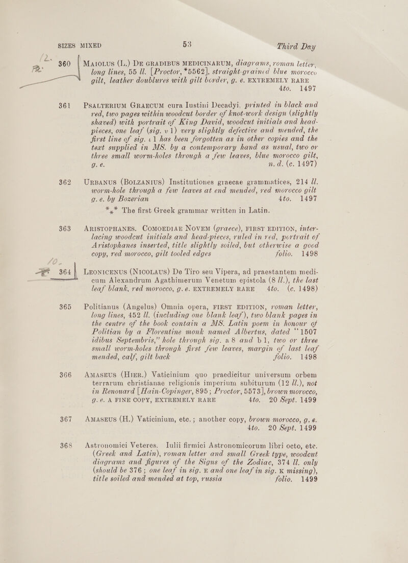 SIZES 360 361 362 363 oan 365 366 367 368 long lines, 55 Ul. [ Proctor, *5562 |, ae gr nod. blue morocco gilt, leather doublures with gilt border, g. €. EXTREMELY RARE 4to. 1497 PSALTERIUM GRAECUM cura lustini Decadyi, printed in black and red, two pages within woodcut border of knot-work design (slightly shaved) with portrait of King David, woodcut initials and head- pieces, one leaf (sig. v1) very slightly defective and mended, the first line of sig. 11 has been forgotten as in other copies and the text supplied in MS. by a contemporary hand as usual, two or three small worm-holes through a few leaves, blue morocco gilt, g. e. n.d. (c. 1497) URBANUS (BOLZANIUS) Institutiones graecae grammatices, 214 JI. worm-hole through a few leaves at end mended, ved morocco gilt g.e. by Bozerian 4to. 1497 *.* The first Greek grammar written in Latin. ARISTOPHANES. COMOEDIAE NOVEM (graece), FIRST EDITION, tnter- lacing woodcut initials and head-pieces, ruled in red, portrait of Aristophanes inserted, title slightly sotled, but otherwise a goad copy, red morocco, gilt tooled edges folio. 1498 LEONICENUS (NicoLaus) De Tiro seu Vipera, ad praestantem medi- cum Alexandrum Agathimerum Venetum epistola (8 /.), the last leaf blank, red morocco, g.@. EXTREMELY RARE 40. (c. 1498) Politianus (Angelus) Omnia opera, FIRST EDITION, roman letter, long lines, 452 Ul. (including one blank leaf), two blank pages in the centre of the book contain a MS. Latin poem in honour of Politian by a Florentine monk named Albertus, dated *‘1507 idibus Septembris,” hole through sig. 28 and b1, two or three small worm-holes through jirst few leaves, margin of last leaf mended, calf, gilt back Solio. 1498 AmASEUS (Hrer.) Vaticinium quo praedicitur universum orbem terrarum christianae religionis imperium subiturum (12 //.), not in Renouard | Hain-Copinger, 895; Proctor, 5573], brown morocco, g.e. A FINE COPY, EXTREMELY RARE 4to. 20 Sept. 1499 AMmASEUS (H.) Vaticinium, ete.; another copy, brown morocco, g. é. 4to. 20 Sept. 1499 Astronomici Veteres. Lulii firmici Astronomicorum libri octo, ete. (Greek and Latin), roman letter and small Greek type, woodcut diagrams and figures of the Signs of the Zodiac, 374 ll. only (should be 376; one leaf in sig. E and one leaf in $0. K missing),