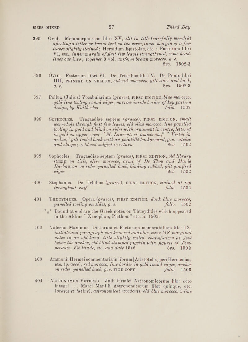 SIZES MIXED ai Third Day 395 Ovid. Metamorphoseon libri XV, slit in title (carefully mendcd) affecting a letter or two of teat on the verso, inner margin of a few leaves slightly stained ; Heroidum Epistolae, etc. ; Fastorum libri VI, etc., znner margin of first few leaves strengthened, some head- lines cut into; together 3 vol. uniform brown morocco, g. e. 8vo. 1502-3 396 Ovip. Fastorum libri VI. De Tristibus libri V. De Ponto hbri III, PRINTED ON VELLUM, old red morocco, gilt sides and back, g. é. 8vo. 1502-3 397 Pollux (Julius) Vocabularium (g7a@ece), FIRST EDITION, blue morocco, gold line tooling round edges, narrow inside border of key-pattern design, by Kalthoeber jolio, 1502 398 SopHocues. ‘Tragaediae septem (graece), FIRST EDITION, small worm-hole through first few leaves, old olive morocco, line panelled tooling in gold and blind on sides with ornament in centre, lettered in gold on upper cover “ M. Laurent. et. amicorum,” “ Virtus in arduo,” gilt tooled back withau pointillé background, g.e. catches and clasps ; sold not subject to return 8vo. 1502 399 Sophocles. Tragaediae septem (graece), FIRST EDITION, old library stamp on title, olive morocco, arms of De Thou and Marte Barbancon on sides, panelled back, binding rubbed, gilt gauffred edges 8vo. 1502 400 Stephanus. De Urbibus (graece), FIRST EDITION, stained at top throughout, calf Solio. 1502 401 ‘lHucYDIDES. Opera (graece), FIRST EDITION, dark blue morocco, panelled toeling on sides, g. e. Folio. 1502 *,* Bound at endare the Greek notes on Thucydides which appeared in the Aldine © Xenophon, Plethon,” ete. in 1503. 402 Valerius Maximus. Dictorum et Factorum memorabilium Jibii 1X, initialsand paragraph marksin ved and blue, some MS. marginal notes in an old hand, title slightly soiled, coat-of-arms at foot helow the anchor, old blind stamped pigskin with figures of Tem- perance, Fortitude, etc. and date 1546 8vo. 1502 403 Ammonii Hermei commentaria in librum| Aristotelis] peri Hermenias, ete. (graece), red morocco, line border in gold round edges, anchor on sides, panelled back, g. ¢. FINE COPY folio, 1503 404 °ASTRONOMICI VETERES. Julii Firmici Astronomicorum libri octo integri ... Marci Manilii Astronomicorum libri quinque, ete. (graece et latine), astronomical woodcuts, old blue morocco, 3-line