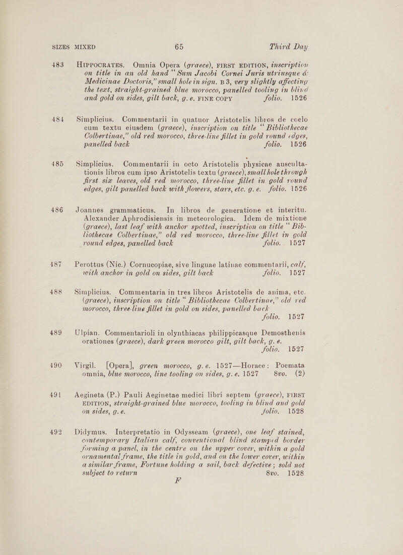 483 484 485 486 A487 488 489 490 491 HIPPOCRATES. Omnia Opera (graece), FIRST EDITION, inscription on title in an old hand “Sum Jacobi Cornet Juris utriusque &amp;: Medicinae Doctoris,” small holein sign. B38, very slightly affecting the text, straight-grained blue morocco, panelled tooling in blind and gold on sides, gilt back, g.e. FINE COPY folio. 1526 Simplicius. Commentarii in quatuor Aristotelis libros de coelo cum textu eiusdem (graece), inscription on title “ Bibliothecae Colbertinae,” old red morocco, three-line fillet in gold round edges, panelled back folio. 1526 Simplicius. Commentarii in octo Aristotelis physicae ausculta- tionis libros cum ipso Aristotelis textu (graece), small hole through first siw leaves, old red morocco, three-line fillet in gold round edges, gilt panelled back with flowers, stars, etc. g.e. folio. 1526 Joannes grammaticus. In libros de generatione et interitu. Alexander Aphrodisiensis in meteorologica. Idem de mixtione (graece), last leaf with anchor spotted, inscription on title * Bib- liothecae Colbertinae,” old red morocco, three-line fillet in gold round edges, panelled back Foro, « Vh27 Perottus (Nic.) Cornucopiae, sive linguae latinae commentarii, ca//, with anchor in gold on sides, gilt back Hole. 152% Simplicius. Commentaria in tres libros Aristotelis de anima, ete. (graece), inscription on title “ Bibliothecae Colbertinae,” old ved morocco, three-line fillet in gold on sides, panelled back Solio. 1527 Ulpian. Commentarioli in olynthiacas philippicasque Demosthenis orationes (graece), dark green morocco gilt, gilt back, g. e. folio. 1527 Virgil. [Opera], green morocco, g.e. 1527—Horace: Poemata omnia, blue morocco, line tooling on sides, g.e. 1527 8vo. (2) Aegineta (P.) Pauli Aeginetae medici libri septem (g7aece), FIRST EDITION, straight-grained blue morocco, tooling in blind and gold on sides, g. é. Jolao. 1528 Didymus. Interpretatio in Odysseam (graece), one leaf stained, contemporary Italian calf, conventional blind stamped border Jorming a panel, in the centre on the upper cover, within a gold ornamental frame, the title in gold, and on the lower cover, within a similar frame, Fortune holding a satl, back defective; sold not subject to return 8vo. 1528 F