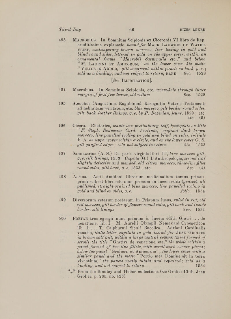 Third Day 66 SIZES MIXED 493 Macrosius. In Somnium Scipionis ex Ciceronis VI libro de Rep. eruditissima explanatio, bownd for MARK LAUWRIN OF WATER- VLIET, contemporary brown morocco, line tooling in gold and blind round sides, lettered in gold on the upper cover, within an ornamental frame “ Macrobii Saturnalia etc.,” and below “M. Laurini er Amicorum,” on the lower cover his motto “ ViIRTUS IN ARDUO,” gilt ornament within panels on back, q. e. ; sold as a binding, and not subject to return, RARE 8vo. 1528 [See ILLUSTRATION ]. 494 Macrobius. In Somnium Scipionis, ete. worm-hole through inner margin of first few leaves, old vellum 8vo. 1528 495 Steuchus (Augustinus Eugubinus) Recognitio Veteris Testamenti ad hebraicam veritatem, etc. blue morocco, gilt border round sides, gilt. back, leather linings, g.e. by P. Bozerian, jeune, 1529 ; ete. 440, () 496 Cicero. Rhetorica, wants one preliminary leaf, book-plate on title ‘“F. Steph. Bonuccius Card. Aretinus,” original dark brown morocco, line panelled tooling in gold and blind on sides, initials F. A. on upper cover within a circle, and on the lower cover G.S. gilt gauffred edges; sold not subject to return 4ip. “W5a3 497 Sannazarius (A. 8S.) De partu virginis libri III, blue morocco gilt, g.e. silk linings, 1533—Capella (G.) L’Anthropologia, second leaf slightly defective and mended, old citron morocco, three-line fillet round sides, gilt back, g. e. 1533; ete. 8v0. (4) 498 . Aetius. Aetii Amideni librorum medicinalium tomus primus, primi scilicet libri octo nune primum in lucem editi (g7aece), all published, straight-grained blue morocco, line panelled tooling in gold and blind on sides, g. e. folio. 1534 499 Diversorum veterum poetarum in Priapum lusus, reled in ved, old red morocco, gilt border of flowers round sides, gilt back and inside border, silk linings 8vo. 1534 500 POETAE tres egregii nunc primum in lucem editi, Gratii...de uenatione, lib. I. M. Aurelii Olympii Nemesiani Cynegeticon lib. I....T. Calphurnii Siculi Bucolica.. Adriani Cardinalis venatio, ttalic letter, capitals in gold, bound -for JEAN GROLIER in brown calf gilt, within a large central compartment formed of - scrolls the title “ Grativs de venatione, etc.” the whole within a panel formed of two-line fillets, with scroll-work corner pieces ; below the panel “ Grolierii et Amicorum” ; the lower cover with a similar panel, and the motto “‘Portiv mea Domine sit in terra viventium,” the panels neatly inlaid and repaired; sold as a binding, and not subject to return 1534 *,* From the Bindley and Heber collections (see Grolier Club, Jean _ Grolier, p. 285, no. 423).