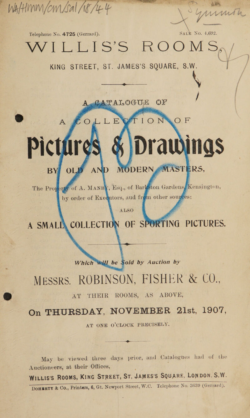 WilHinm (om Lal AR £ en \ Telephone No. 4725 (Gerrard). SALE No. 4,692. WILLIS’S ROOMS, | KING STREET, ST. JAMES’S SQUARE, S.W. me Se ALOGUE OF /         @ of A. MANBY, Esq., of Bar fi on Gardensg Kensington, by order of Exe@utors, aud frgm other sou yee The Proj;  283 ALSO A SMALD\ COLLECTION OF \ea PICTURES.   | Which ™® wl be 4 Sold by Auction by MESSRS. ROBINSON, FISHER &amp; CO., Oo AT ‘THEIR ROOMS, AS ABOVE, On THURSDAY, NOVEMBER 2lst, 1907, AT ONE O’CLOCK PRECISELY.  May be viewed three days prior, and Catalogues had of the Auctioneers, at their Offices, WILLIS’S ROOMS, KING STREET, ST, inne SQUARE, LONDON. S.W. RTY &amp; Co., Printers, 6, Gt. Newport Street, W.C. Telephone No. 3639 (Gerrard).  DOHE