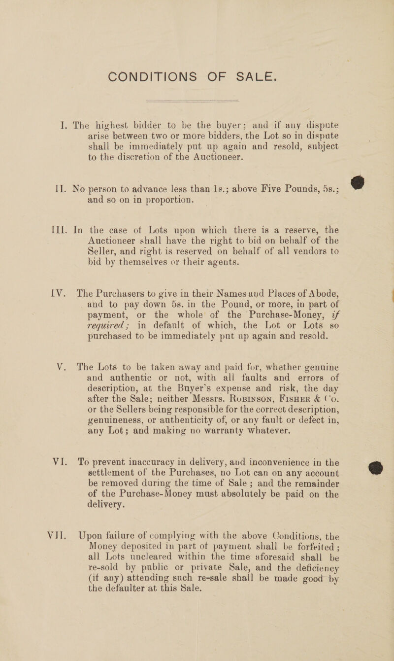 CONDITIONS OF SALE.   I. The highest bidder to be the buyer; and if any dispute arise between two or more bidders, the Lot so in dispate shall be immediately put up again and resold, subject to the discretion of the Auctioneer. II. No person to advance less than 1s.; above Five Pounds, 5s.; © and so on in proportion. III. In the case ot Lots upon which there is a reserve, the Auctioneer shall have the right to bid on behalf of the Seller, and right is reserved on behalf of all vendors to bid by themselves or their agents. [V. The Purchasers to give in their Names aud Places of Abode, and to pay down 5s. in the Pound, or more, in part of payment, or the whole of the Purchase-Money, 2f required; in default of which, the Lot or Lots so purchased to be immediately put up again and resold. V. The Lots to be taken away and paid for, whether genuine and authentic or not, with all faalts and errors of description, at the Buyer’s expense and risk, the day after the Sale; neither Messrs. Rupinson, FisHeR &amp; ('o. or the Sellers being responsible for the correct description, genuineness, or authenticity of, or any fault or defect in, any Lot; and making no warranty whatever. VI. To prevent inaccuracy in delivery, avd inconvenience in the settlement of the Purchases, no Lot can on any account be removed during the time of Sale ; and the remainder of the Purchase-Money must absolutely be paid on the delivery.  VII. Upon failure of complying with the above Conditions, the Money deposited in part of payment shall be forfeited ; all Lots uncleared within the time aforesaid shall be re-sold by public or private Sale, and the deficiency Cf any) attending such re-sale shall be made good by the defaulter at this Sale. |