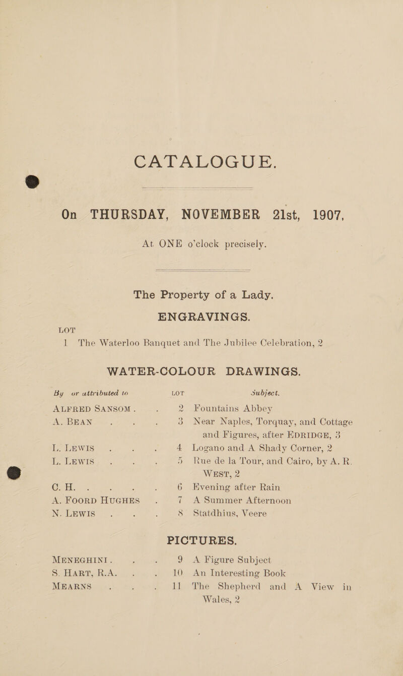 CATALOGUE.  On THURSDAY, NOVEMBER 2lst, 1907, At. ONE o’clock precisely.   The Property of a Lady. ENGRAVINGS. LOT 1 The Waterloo Banquet and The Jubilee Celebration, 2 WATER-COLOUR DRAWINGS. By or attributed to LOT Subject. ALFRED SANSOM. : 2 Fountains Abbey A. BEAN ; 5 3 Near Naples, Torquay, and Cottage and Figures, after EDRIDGE, 3 acewis &gt; ; ; 4 lLogano and A Shady Corner, 2 L. LEWIS &gt;) Rue dewa Tour and Cairo, by hk, WEST, 2 @ii. -: : : , 6 Evening after Rain A. FOORD HUGHES 7 A Summer Afternoon N. LEWIS =. : : S Statdhius, Veere PICTURES. MENEGHINI. 9 A Figure Subject S ELAR T clw 9 4 . 10 An Interesting Book MEARNS : . “LL The Shepherd and A View. in Wales, 2