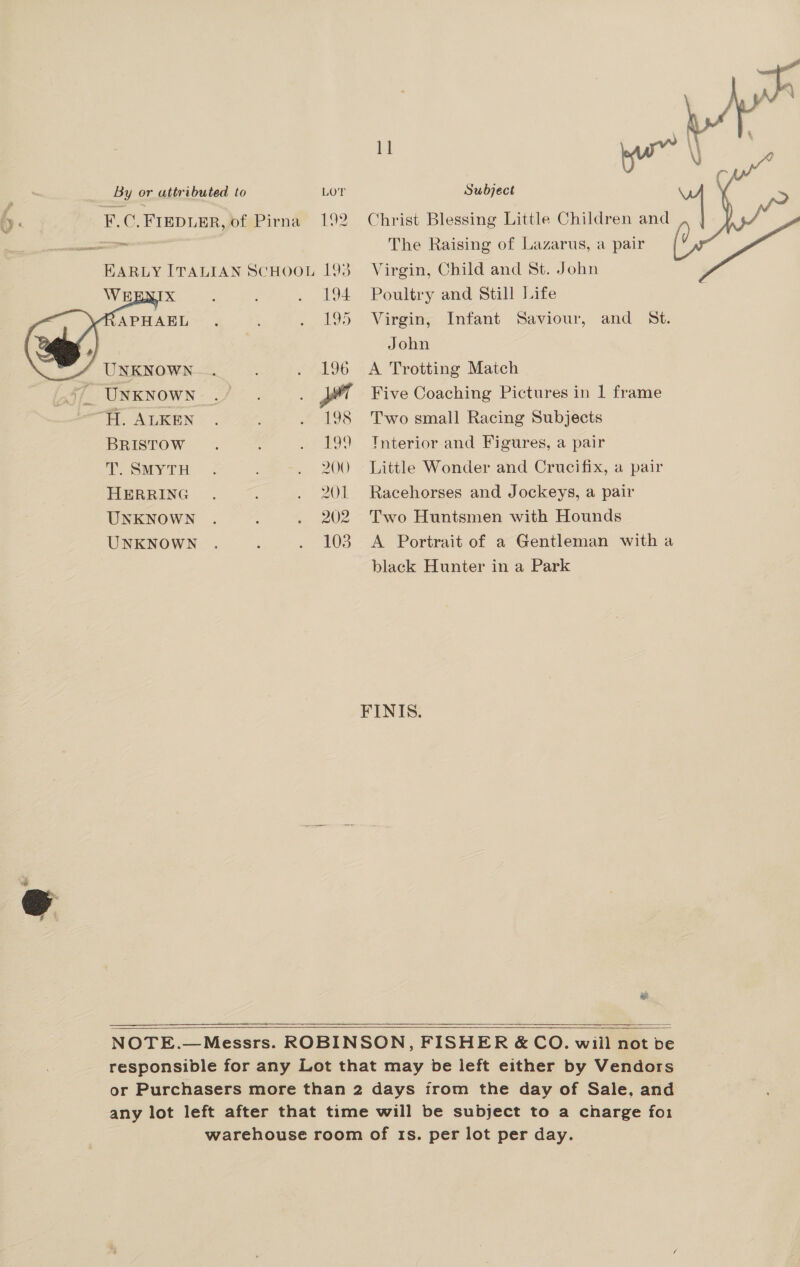 a 2 WE x APHAEL UNKNOWN BRISTOW T. SMYTH HERRING UNKNOWN UNKNOWN  194 195 196 198 Nae 200 201 202 103 ri i \ all Q t | yur j ¢ The Raising of Lazarus, a pair Virgin, Child and St. John Poultry and Still Life Virgin, Infant Saviour, and St.  John A Trotting Match Five Coaching Pictures in 1 frame Two small Racing Subjects Interior and Figures, a pair Little Wonder and Crucifix, a pair Racehorses and Jockeys, a pair Two Huntsmen with Hounds A Portrait of a Gentleman with a black Hunter in a Park FINIS. ee   