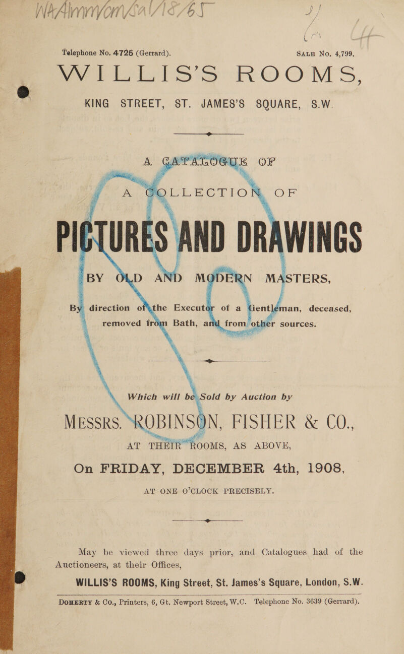 / ( faut Telephone No, 4726 (Gerrard). SALE No, 4,799. Pails Ss ROOMS, KING STREET, ST. JAMES’S SQUARE, S.W.  “BY OLD AND aD +R uae. By direction ofthe Executo G ler an, deceased, removed fror ne ‘other sources.   Which will be Sold by Auction by Messrs. ROBINSON, FISHER &amp; C0. AT THEIR’ R ROOMS, AS ABOVE, On FRIDAY, DECEMBER 4th, 1908, AT ONE O’CLOCK PRECISELY. May be viewed three days prior, and Catalogues had of the Auctioneers, at their Offices, WILLIS’S ROOMS, King Street, St. James’s Square, London, S.W.  DouwERTy &amp; Co., Printers, 6, Gt. Newport Street, W.C. Telephone No. 3639 (Gerrard). 