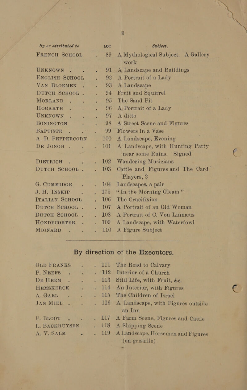 By or attributed to LOT Subject. FRENCH SCHOOL . 89 A Mythological Subject. A Gallery work UNKNOWN . : . 91 &lt;A Landscape and Buildings ENGLISH SCHOOL . 92 “A.Portrait of a Lady VAN BLOEMEN . . 93 A Landscape DUTCH SCHOOL . . 94 Fruit and Squirrel MORLAND . ; . 95 The Sand Pit HOGARTH . i . 96 A; Portrait of a Lady UNKNOWN . 3 syed tee en WUITtO BONINGTON : . 98 A Street Scene and Figures BAPTISTE . t=. ~:99°Howers in:a&lt;Vase A.D, PEPPERCORN . 100 A Landscape, Evening DE JONGH . , . 101 A Landscape, with Hunting Party near some Ruins. Signed DIETRICH . . 102 Wandering Musicians DutTcH SCHOOL . . 103 Cattle and Figures and The Card ~ Players, 2 G.CUMMIDGE . . 104 Landscapes, a pair J. H. INSKIP : . 105 “Inthe Morning Gleam ” ITALIAN SCHOOL . LOG The Crucifixion DUTCH SCHOOL . . 107 A Portrait of an Old Woman DUTCH SCHOOL . . 108 A Portrait of C. Von Linnzeus HONDECOETER . . 109 A Landscape, with Waterfowl MIGNARD . ; . 110 A Figure Subject  By direction of the Executors. OLD FRANKS ; . lll The Road to Calvary P. NEEFS . : . 112 Interior of a Church DE HEEM . ‘ . 113 Still Life, with Fruit, &amp;e. HEMSKERCK ; . 114 An Interior, with Figures A. OAR . 115 The Children of Israel JANG IE aes ‘ . 116 A Landscape, with Figures outside an Inn P.2BLOO' sR as . 117 A Farm Scene, Figures and Cattle L. BACKHUYSEN . . 118 A Shipping Scene A, V. SALM . . 119 A Landscape, Horsemen and Figures (en grisaille)