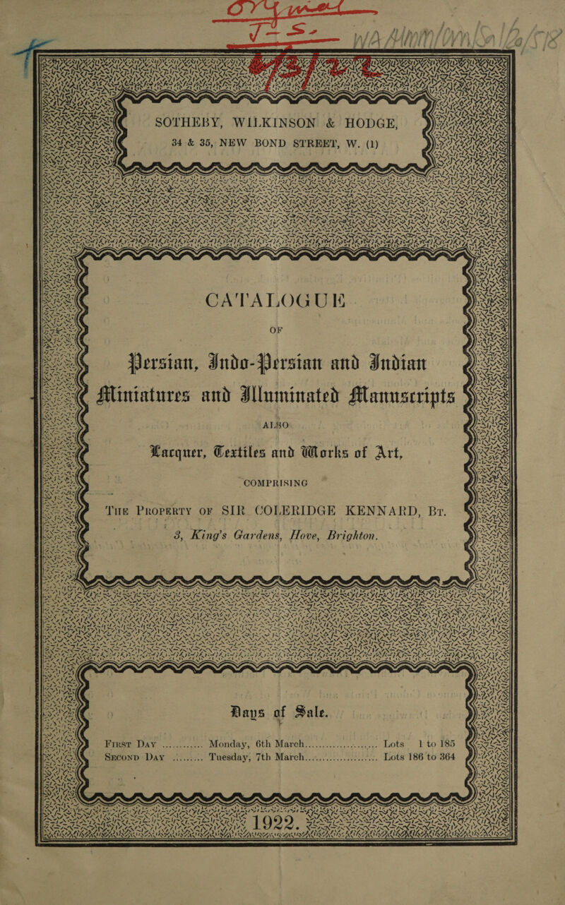 Ls Ste  ny © “O,,% KY 40m 15 2 ANT Ay DART OR PAD we, 4 Crete SOTHEBY, WILKINSON &amp; HODGE, 34 &amp; 35, NEW BOND STREET, W. (1) 7) ~ act Re CATALOGUE OF UA &lt; AS WA beef, Jersian, Iuda-Persian and Indian ‘ 7 i Fal bd TRS 2 Miniatures and Illuminated Manuscripts ALO Lacquer, Cextiles and Works of Art, COMPRISING THE PROPERTY or SIR COLERIDGE KENNARD, Br. Wel ~ ‘ 8, King’s Gardens, Hove, Brighton. AS % = sy 7 13 Pal ets! ‘ 4 a NTs “ues ‘ SRS Yd a PLL a ia Sn a Ae WAZ “aN fer ~ CA oN First Day ............ Monday, 6th Manatee Lots 1 to Szconp Day ......... Tuesday, 7th March..................... Lots 186 to ~ . ~ ' a “t Mt Py rare Sy ke f O te s UREA A 