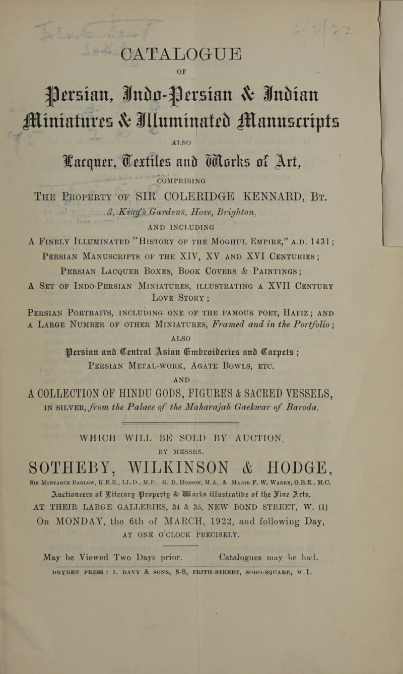 ‘OF Persian, Indo-Persian &amp; Indian AMliniatures &amp; Mluminated Manuscripts ALSO Hacquer, Ceatiles and G@arks ot Art, “COMPRISING THE eee, or SIR COLERIDGE KENNARD, Br. 3, Kgs Gardens, Hove, Brighton, AND INCLUDING A Finety ILLuminaAtep “History oF tHE MoGcuut Emprree,” a.d. 1431; PERSIAN MANUSCRIPTS OF THE XIV, XV AND XVI CENTURIES; PERSIAN LACQUER BoxeEs, Book Covers &amp; PAINTINGS; A Sgt oF INDO-PERSIAN MINIATURES, ILLUSTRATING A XVII CENTURY LOVE STORY ; PERSIAN PORTRAITS, INCLUDING ONE OF THE FAMOUS PORT, HAFIZ; AND A LARGE NUMBER OF OTHER MINIATURES, Framed and in the Portfolio ; ALSO Persian and Central Asian Embroideries and Carpets ; PERSIAN METAL-WORK, AGATE BOWLS, ETC. AND A COLLECTION OF HINDU GODS, FIGURES &amp; SACRED VESSELS, IN SILVER, from the Palace of the Maharajah Gaekwar of Baroda.  WHICH WILL “BIO SOND BY* AUCTION, BY MESSKS. SOTHEBY, WILKINSON &amp; HODGE, Sir MonraGguE Barwiow, K.B.E., LL.D., M.P. G. D. Hopson, M.A. &amp; Major F, W. Warre, O.B.E., M.C. — Auctioneers of Literary Property &amp; Works illustrative of the Fine Arts, AT THEIR LARGE GALLERIES, 34 &amp; 35, NEW BOND STREET, W. (1) On MONDAY, the 6th of MARCH, 1922, and following Day, AT ONE O CLOCK PRECISELY.  May be Viewed ‘Iwo Days prior. Catalogues may he had.   DRYDEN PRESS: J. DAVY &amp; SONS, 8-9, FRITH-STREET, SOHO-SQUARF, W.1,