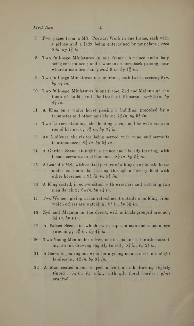 7 10 Ll 13 14 15 16 ie! 18 19 Two pages from a MS. Poetical Work in one frame, each with a prince and a lady being entertained by musicians; each 9 in. by 4% in. Two full-page Miniatures in one frame: A prince and a lady being entertained ; and a woman on horseback passing near where a man lies slain ; each 9 in, by 4% in. Two full-page Miniatures in one frame, both battle scenes ; 9 27. by 43 in. Two full-page Miniatures in one frame, Zyd and Majniin at the tomb of Laila; and The Death of Khusrau; each 9 in. by 43 in, A King on a white horse passing a building, preceded by a trumpeter and other musicians ; 7%in. by 54 in. Two Lovers standing, she holding a eup and he with his arm round her neck; 6# in. by 34 zn. An Audience, the visitor being served with wine, and servants in attendance ; 8% in. by 54 in. A Garden Scene at night, a prince and his lady feasting, with female servants in attendance ; St in. by 54 in. A Leaf of a MS., with central picture of a king ona pie-bald horse under an umbrella, passing through a flowery field with other horsemen ; 94 in. by 54 tn. A King seated, in conversation with wrestlers and watching two men dancing ; 64 in. by 44 in. Two Women giving a man refreshment outside a building, from which others are watching; 547n. by 32 in. Zyd and Magniin in the desert, with animals grouped around ; 6% in. by 4in. A Palace Scene, in which two people, a man and woman, are swooning ; 62 in. by 44 in. Two Young Men under a tree, one on his knees, the other stand- ing, an ink drawing slightly tinted ; 5¢in. by 2§7n. A Servant pouring out wine for a young man seated in a slight landscape ; 4¢7n. by 34 in. A Man seated about to peel a fruit, an ink drawing slightly tinted; 6$in. by 4in., with gilt floral border; glass cracked