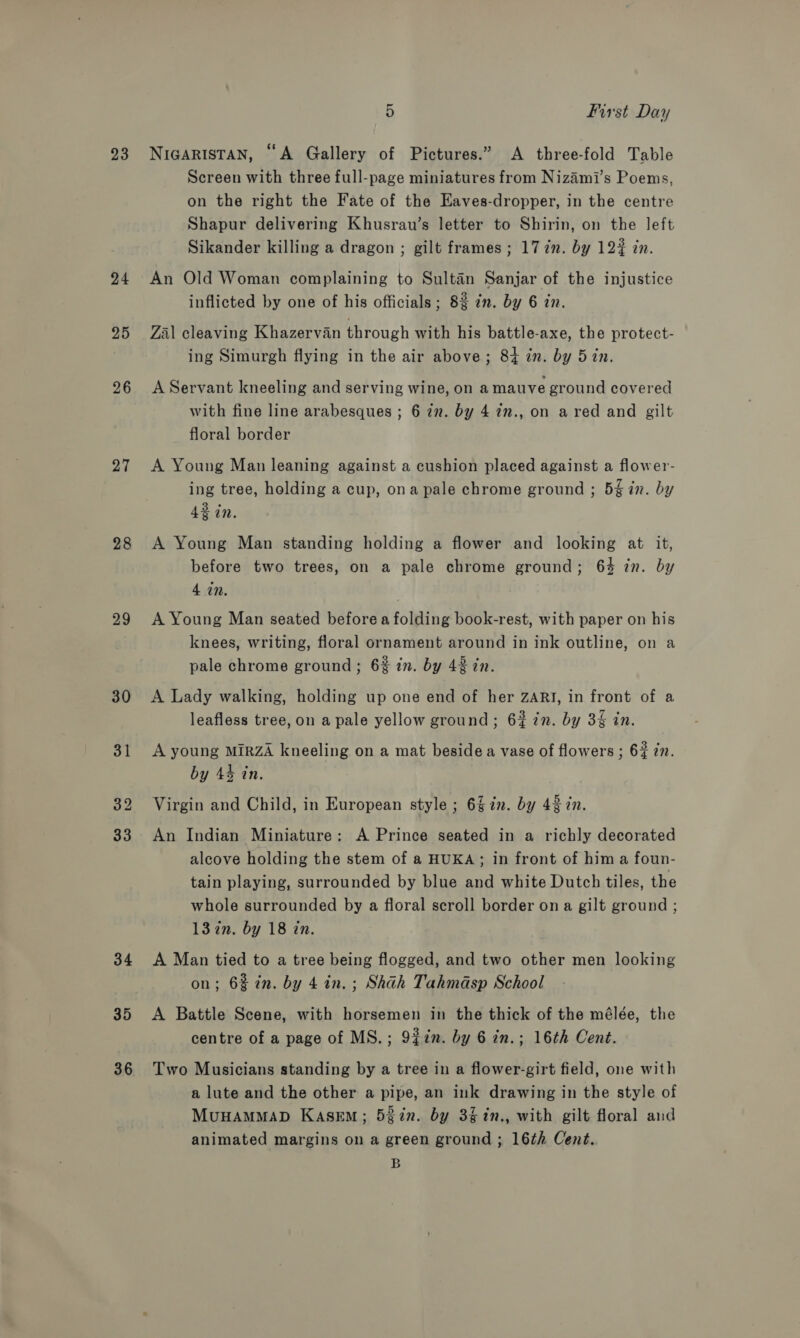 23 24 25 26 27 28 29 30 34 35 36 5 first Day NIGARISTAN, “A Gallery of Pictures.” A three-fold Table Screen with three full-page miniatures from Nizami’s Poems, on the right the Fate of the Kaves-dropper, in the centre Shapur delivering Khusrau’s letter to Shirin, on the left Sikander killing a dragon ; gilt frames ; 17 in. by 122 in. An Old Woman complaining to Sultan Sanjar of the injustice inflicted by one of his officials; 82 in. by 6 in. Zal cleaving Khazervan through with his battle-axe, the protect- ing Simurgh flying in the air above; 84 in. by 5 in. A Servant kneeling and serving wine, on a mauve ground covered with fine line arabesques ; 6 7n. by 4 in., on a red and gilt floral border A Young Man leaning against a cushion placed against a flower- ing tree, holding a cup, ona pale chrome ground ; 5% in. by 42 in. A Young Man standing holding a flower and looking at it, before two trees, on a pale chrome ground; 6% in. by 4 in. A Young Man seated before a folding book-rest, with paper on his knees, writing, floral ornament around in ink outline, on a pale chrome ground; 6% in. by 42 in. A Lady walking, holding up one end of her ZARI, in front of a leafless tree, on a pale yellow ground; 6% in. by 3% in. A young MIRZA kneeling on a mat beside a vase of flowers ; 63 in. by 44 tn. Virgin and Child, in European style ; 62. by 43 in. An Indian Miniature: A Prince seated in a richly decorated alcove holding the stem of a HUKA; in front of him a foun- tain playing, surrounded by blue and white Dutch tiles, the whole surrounded by a floral scroll border on a gilt ground ; 13 in. by 18 in. A Man tied to a tree being flogged, and two other men looking on; 6% in. by 4 in. ; Shah Tahmasp School A Battle Scene, with horsemen in the thick of the mélée, the centre of a page of MS.; 9%7n. by 6 in.; 16th Cent. Two Musicians standing by a tree in a flower-girt field, one with a lute and the other a pipe, an ink drawing in the style of MuHAMMAD KasEM; 522n. by 3%1n., with gilt floral and animated margins on a green ground; 16th Cent. B