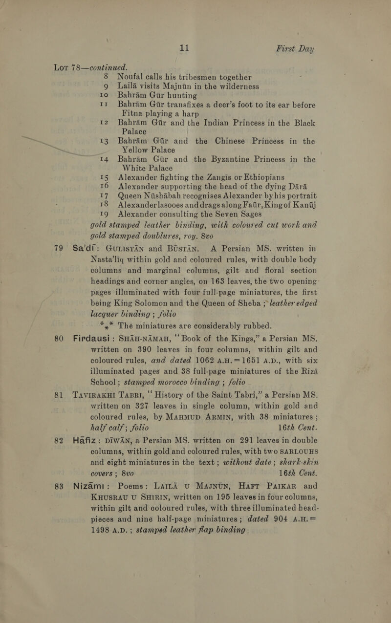 79 80 81 82 83 8 Noufal calls his tribesmen together 9 Laila visits Majnin in the wilderness 10 6Bahram Gir hunting 1r Bahram Gir transfixes a deer’s foot to its ear before Fitna playing a harp 12 Bahram Gir and the Indian Princess in the Black Palace 13. Bahram Gir and the Chinese Princess in the Yellow Palace 14 Bahram Gir and the Byzantine Princess in the White Palace 15 Alexander fighting the Zangis or Ethiopians 16 Alexander supporting the head of the dying Dara 17 Queen Nishabah recognises Alexander by his portrait ™8 Alexander lasooes and drags along Fair, King of Kantj 19 Alexander consulting the Seven Sages gold stamped leather binding, with coloured cut work and gold stamped doublures, roy. 8vo Sa’di: GULISTAN and Bosran. A Persian MS. written in Nasta’liq within gold and coloured rules, with double body columns and marginal columns, gilt and floral section headings and corner angles, on 163 leaves, the two opening: pages illuminated with four full-page miniatures, the first being King Solomon and the Queen of Sheba ;- leather edged lacquer binding ; folio *,* The miniatures are considerably rubbed. Firdausi : SHAH-NAMAH, © Book of the Kings,” a Persian MS. written on 390 leaves in four columns, within gilt and coloured rules, and dated 1062 A.H.=1651 A.D., with six illuminated pages and 38 full-page miniatures of the Riza School; stamped morocco binding ; folio TAVIRAKHI TABRI, © History of the Saint Tabri,” a Persian MS. written on 327 leaves in single column, within gold and coloured rules, by MAHMUD ARMIN, with 38 miniatures ; half calf; folio 16th Cent. Hafiz: DIWAN, a Persian MS. written on 291 leaves in double columns, within gold and coloured rules, with two SARLOUHS and eight miniatures in the text; without date; shark-skin covers ; 8vo 16th Cent. Nizami: Poems: LaiLA vu Masntn, Harr PAIKAR and KHUSRAU U SHIRIN, written on 195 leaves in four columns, within gilt and coloured rules, with three illuminated head- pieces and nine half-page miniatures; dated 904 A.H.= 1498 A.D. ; stamped leather flap binding