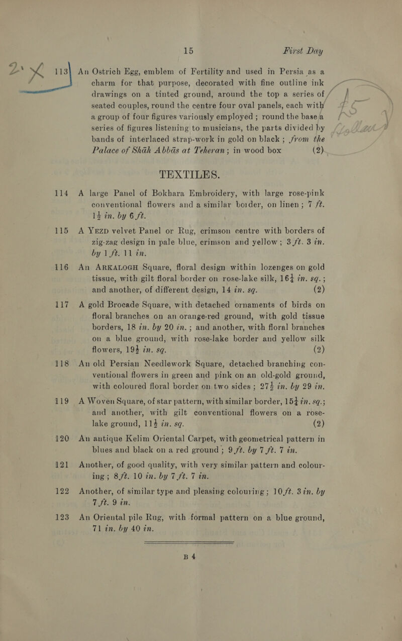 -_ ca  114 115 116 117 118 119 120 121 122 123 15 First Day charm for that purpose, decorated with fine outline ink _ drawings on a tinted ground, around the top a series of / seated couples, round the centre four oval panels, each with a group of four figures variously employed ; round the basea series of figures listening to musicians, the parts divided by bands of interlaced strap-work in gold on black ; rom the Palace of Shah Abbas at Teheran; in wood box (2) TEXTILES. A large Panel of Bokhara Embroidery, with large rose-pink conventional flowers and a similar border, on linen; 7 ft. 14 in. by 6 ft. A YEzD velvet Panel or Rug, crimson centre with borders of zig-zag design in pale blue, crimson and yellow; 3,/t. 3 zn. by 1 ft. 11 in. An ARKALOGH Square, floral design within lozenges on gold tissue, with gilt floral border on rose-lake silk, 164 zn. sq. ; and another, of different design, 14 77. sq. (2) A gold Brocade Square, with detached ornaments of birds on floral branches on an orange-red ground, with gold tissue borders, 18 in. by 20 in. ; and another, with floral branches on a blue ground, with rose-lake border and yellow silk flowers, 194 in. sq. (2) An old Persian Needlework Square, detached branching con- ventional flowers in green and pink on an old-gold ground, with coloured floral border on two sides ; 274 in. by 29 tn. A Woven Square, of star pattern, with similar border, 15477. sq.; and another, with gilt conventional flowers on a rose- lake ground, 114 én. sq. (2) An antique Kelim Oriental Carpet, with geometrical pattern in blues and black on a red ground ; 9(/¢. by 7 ft. 7 in. Another, of good quality, with very similar pattern and colour- ing; 8/¢. 10 in. by 7 ft. 7 in. Another, of similar type and pleasing colouring; 10,/¢. 372n. by 7 ft. 9 in. An Oriental pile Rug, with formal pattern on a blue ground, Tl an. by 40 in. B4