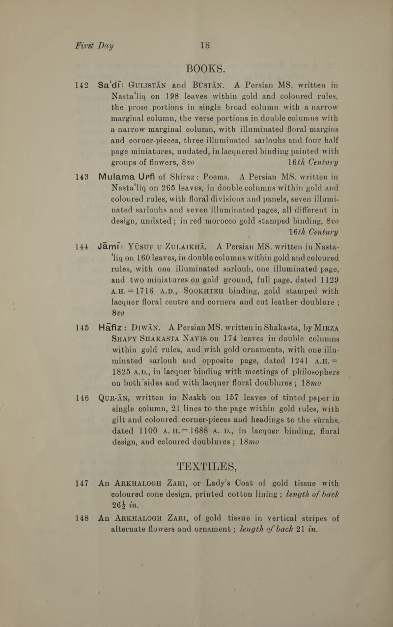 142 143 144 145 146 147 148 BOOKS. Sa‘di: GuLISTAN and Btsran. A Persian MS. written ip Nasta liq on 198 leaves within gold and coloured rules, the prose portions in single broad column with a narrow marginal column, the verse portions in double columns with a narrow marginal column, with illuminated floral margins and corner-pieces, three illuminated sarlouhs and four half page miniatures, undated, in lacquered binding painted with groups of flowers, 8vo 16th Century Mulama Upfi of Shiraz: Poems. A Persian MS. written in Nasta liq on 265 leaves, in double columns within gold and coloured rules, with floral divisions and panels, seven illumi- nated sarlouhs and seven illuminated pages, all different in design, undated ; in red morocco gold stamped binding, 8vo 16th Century Jami: Ytsur u ZuLAIKHA. A Persian MS. written in Nasta- ‘liq on 160 leaves, in double columus within gold and coloured rules, with one illuminated sarlouh, one illuminated page, : and two miniatures on gold ground, full page, dated 1129 A.H.=1716 A.D., SOOKHTEH binding, gold stamped with lacquer floral centre and corners and cut leather doublure ; 8v0 Hafiz: Prwan. A Persian MS. written in Shakasta, by Mirza SHAFY SHAKASTA NAVIS on 174 leaves in double columns within gold rules, and with gold ornaments, with one illu- minated sarlouh and opposite page, dated 1241 A.H.= 1825 A.D., in lacquer binding with meetings of philosophers on both sides and with lacquer floral doublures ; 18mo QuR-AN, written in Naskh on 157 leaves of tinted paper in single column, 21 lines to the page within gold rules, with gilt and coloured corner-pieces aud headings to the strahs, dated 1100 A. H.=1688 A. D., in lacquer binding, floral design, and coloured doublures ; 18mo TEXTILES, An ARKHALOGH ZARI, or Lady’s Coat of gold tissue with coloured cone design, printed cotton lining ; length of back 264 in. An ARKHALOGH ZARI, of gold tissue in vertical stripes of alternate flowers and ornament ; length of back 21 in.