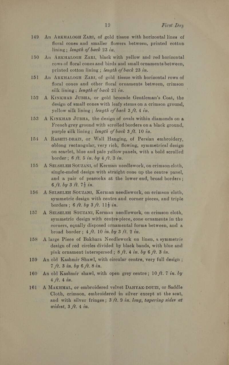 149 150 151 152 153 154 155 156 158 159 160 161 19 Ivrst Day An ARKHALOGH ZARI, of gold tissue with horizontal lines of floral cones and smaller flowers between, printed cotton lining; length of back 23 in. An ARKHALOGH ZARI, black with yellow and red horizontal rows of floral cones and birds and small ornaments between, printed cotton lining ; length of back 23 in. An ARKHALOGH ZARI, of gold tissue with horizontal rows of floral cones and other floral ornaments between, crimson silk lining ; length of back 21 tin. A KINKHAB JUBHA, or gold brocade Gentleman’s Coat, the design of small cones with leafy stems on a crimson ground, yellow silk lining ; length of back 3 ft. 4 in. A KINKHAB JUBHA, the design of ovals within diamonds on a French grey ground with scrolled borders ona black ground, purple silk lining ; length of back 3 ft. 10 in. A RASHTI-DRAZI, or Wall Hanging, of Persian embroidery, oblong rectangular, very rich, flowing, symmetrical design on scarlet, blue and pale yellow panels, with a bold scrolled border; 6 f¢. 5 in. by 4 ft. 3 in. A SELSELEH SOUZANI, of Kerman needlework, on crimson cloth, single-ended design with straight cone up the centre panel, and a pair of peacocks at the lower end, broad borders ; 6 ft. by 3 ft. 74 in. A SELSELEH SOUZANI, Kerman needlework, on crimson cloth, symmetric design with centre and corner pieces, and triple borders ; 6 ft. by 3ft. 114 in. A SELSELEH SOUZANI, Kerman needlework, on crimson cloth, symmetric design with centre-piece, cone ornaments in the corners, equally disposed ornamental forms between, and a broad border; 4,/¢. 10 2n. by 3 ft. 2 in. A large Piece of Bokhara Needlework on linen, a symmetric design of red circles divided by black bands, with blue and pink ornament interspersed ; 8 ft. 4 in. by 6 ft. 3 in. An old Kashmir Shawl, with circular centre, very full design ; 7 ft. 3 in. by 6 ft. 8 in. An old Kashmir shawl, with open grey centre; 10 /¢. 7 an. by 4 ft. 4 in. A MAKHMAL, or embroidered velvet DAHYAK-DOUZI, or Saddle Cloth, crimson, embroidered in silver except at the seat, and with silver fringes; 3 /¢. 9 in. long, tapering sides at
