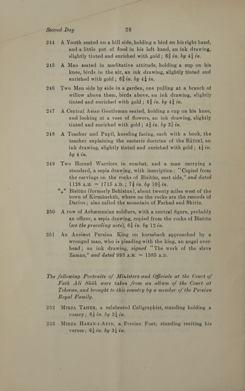 244 A Youth seated on a hill side, holding a bird on his right hand, and a little pot of food in his left hand, an ink drawing, slightly tinted and enriched with gold; 6% in. by 44 in. 245 A Man seated in meditative attitude, holding a cup on his knee, birds in the air, an ink drawing, slightly tinted and enriched with gold; 6%2n. by 44 in. 246 Two Men side by side in a garden, one pulling at a branch of willow above them, birds above, an ink drawing, slightly tinted and enriched with gold; 6% in. by 44 in. | 247 &lt;A Central Asian Gentleman seated, holding a cup on his knee, and looking at a vase of flowers, an ink drawing, slightly tinted and enriched with gold; 447in. by 3% in. 248 &lt;A Teacher and Pupil, kneeling facing, each with a book, the teacher explaining the esoteric doctrine of the BATINI, an ink drawing, slightly tinted and enriched with gold; 447m. by 4 in. 249 Two Horsed Warriors in combat, and a man carrying a standard, a sepia drawing, with inscription: “Copied from the carvings on the rocks of Bisitiin, east side,” and dated 1128 aw. = 1715 a.D.; 7¢ in. by 104 in. *,* Bisittin (formerly Behistun), about twenty miles west of the town of Kirmanshah, where on the rocks are the records of Darius; also called the mountain of Farhad and Shirin. 250 A row of Achemenian soldiers, with a central figure, probably an officer, a sepia drawing, copied from the rocks of Bisitiin (see the preceding note), 64 in. by 12 in. 251 An Ancient Persian King on horseback approached by a wronged man, who is pleading with the king, an angel over- head; an ink drawing, signed “The work of the slave Zaman,” and dated 993 A.H. = 1585 a.p. The following Portraits of Ministers and Officials at the Court of Fath Ali Shah were taken from an album of the Court at Teheran, and brought to this country by a member of the Persian Royal Family. 252 Mrrza TAHER, a celebrated Caligraphist, standing holding a rosary; 647n. by 34 in. 253 Mirza HASAN-1-AbD!IB, a Persian Poet, standing reciting his verses; 64in. by 3h tn.
