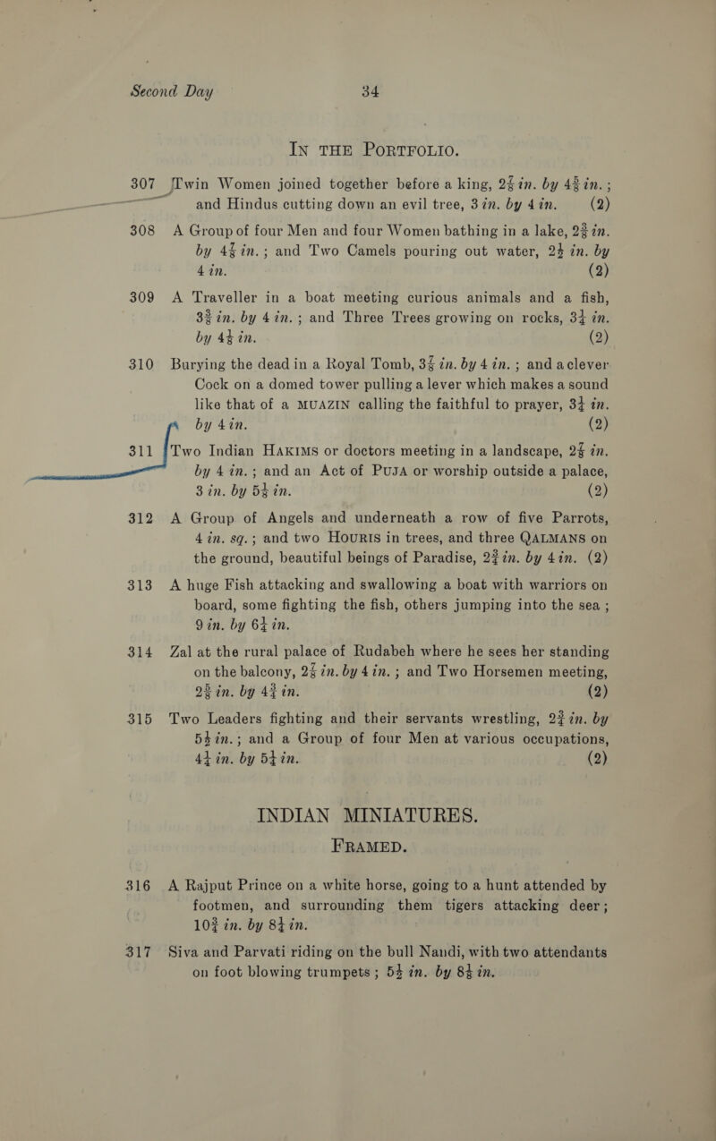 IN THE PORTFOLIO. 307 [['win Women joined together before a king, 2kin. by 48 in. ; and Hindus cutting down an evil tree, 3 in. by 4 in. (2) 308 &lt;A Group of four Men and four Women bathing in a lake, 23 2n. by 4$in.; and Two Camels pouring out water, 24 in. by 4 in. (2) 309 A Traveller in a boat meeting curious animals and a fish, 32 in. by 4in.; and Three Trees growing on rocks, 34 in. by 44 in. (2) 310 Burying the dead in a Royal Tomb, 34 in. by 4 in. ; and aclever Cock on a domed tower pulling a lever which makes a sound like that of a MUAZIN calling the faithful to prayer, 34 in. by 4in. (2) 311 {Two Indian HaAxrims or doctors meeting in a landscape, 2% 7. by 47n.; and an Act of PUJA or worship outside a palace, 3 in. by 5¢ in. (2) 312 A Group of Angels and underneath a row of five Parrots, 4 in. sq.; and two HOuURIS in trees, and three QALMANS on the ground, beautiful beings of Paradise, 2¢in. by 4in. (2) 313 A huge Fish attacking and swallowing a boat with warriors on board, some fighting the fish, others jumping into the sea ; Qin. by 64 in. 314 Zal at the rural palace of Rudabeh where he sees her standing on the balcony, 27m. by 4in. ; and Two Horsemen meeting, 23 in. by 42 in. (2) 315 Two Leaders fighting and their servants wrestling, 23 in. by 54in.; and a Group of four Men at various occupations, 4h in. by 5tin. (2) INDIAN MINIATURES. FRAMED. 316 &lt;A Rajput Prince on a white horse, going to a hunt attended by footmen, and surrounding them tigers attacking deer; 102 in. by 8h in. 317 Siva and Parvati riding on the bull Nandi, with two attendants on foot blowing trumpets ; 54 in. by 84 in.